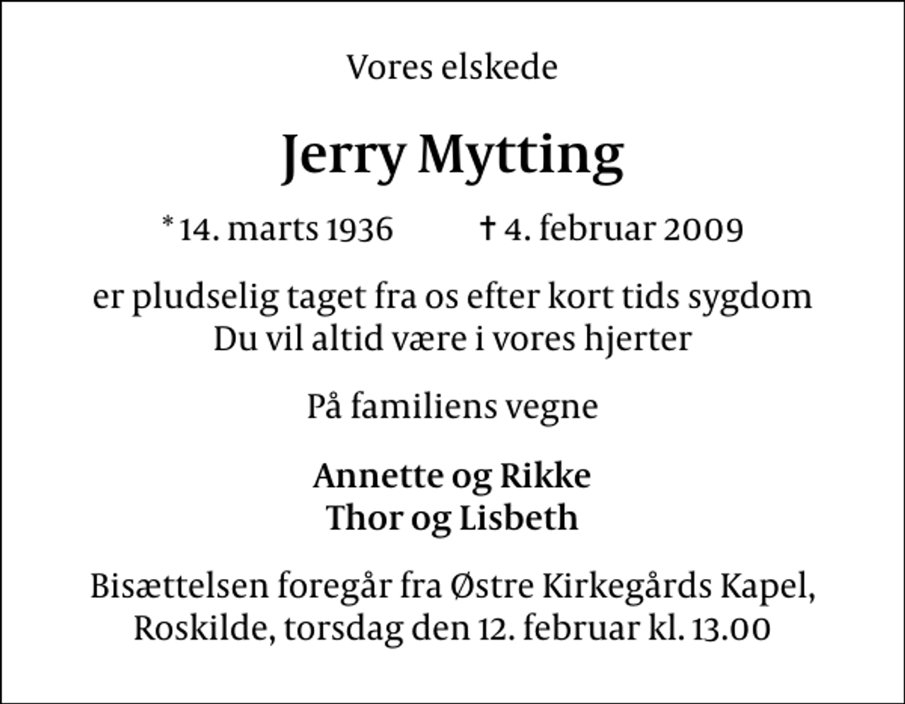 <p>Vores elskede<br />Jerry Mytting<br />* 14. marts 1936 ✝ 4. februar 2009<br />er pludselig taget fra os efter kort tids sygdom Du vil altid være i vores hjerter<br />På familiens vegne<br />Annette og Rikke Thor og Lisbeth<br />Bisættelsen foregår fra Østre Kirkegårds Kapel, Roskilde, torsdag den 12. februar kl. 13.00</p>