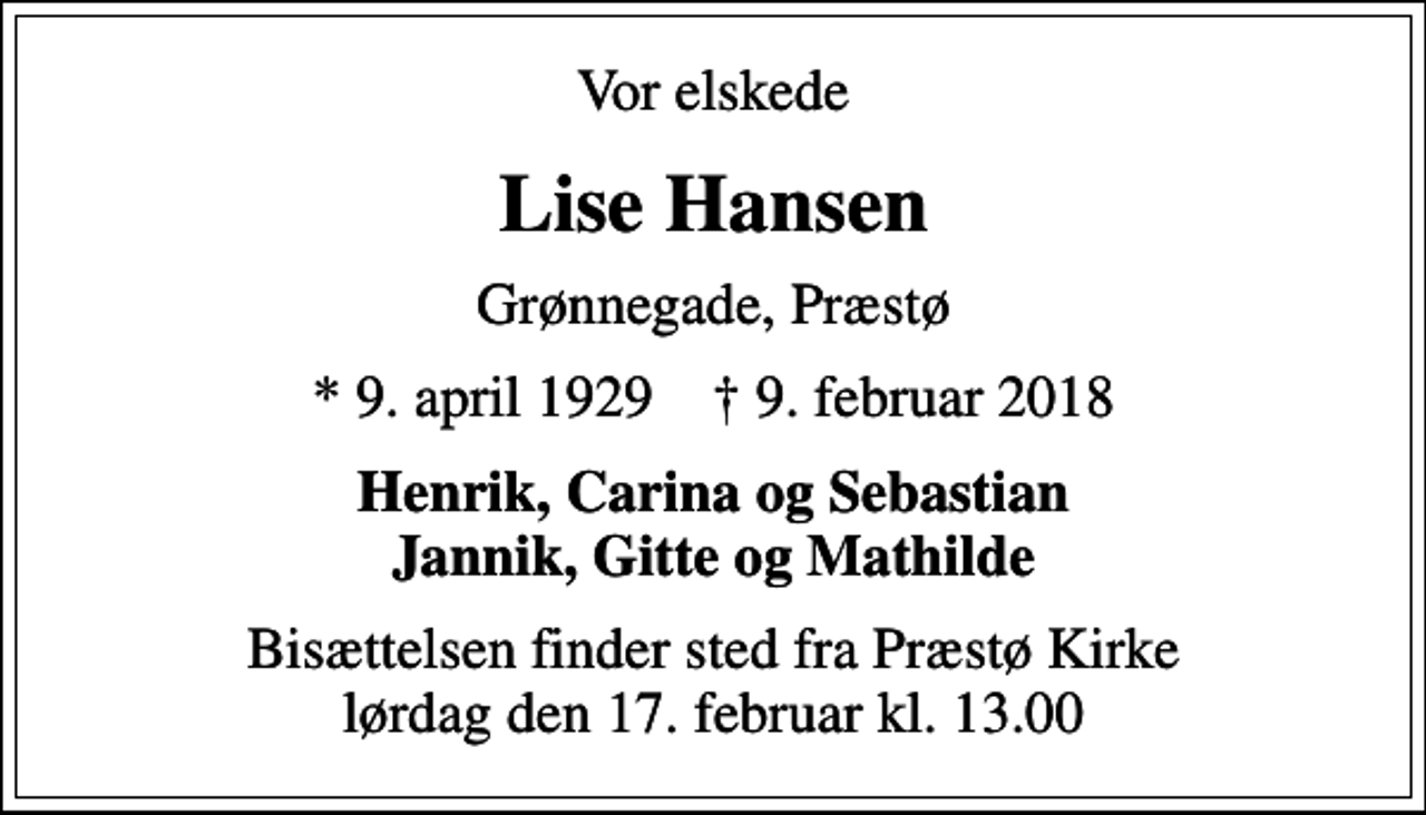 <p>Vor elskede<br />Lise Hansen<br />Grønnegade, Præstø<br />* 9. april 1929 ✝ 9. februar 2018<br />Henrik, Carina og Sebastian Jannik, Gitte og Mathilde<br />Bisættelsen finder sted fra Præstø Kirke lørdag den 17. februar kl. 13.00</p>