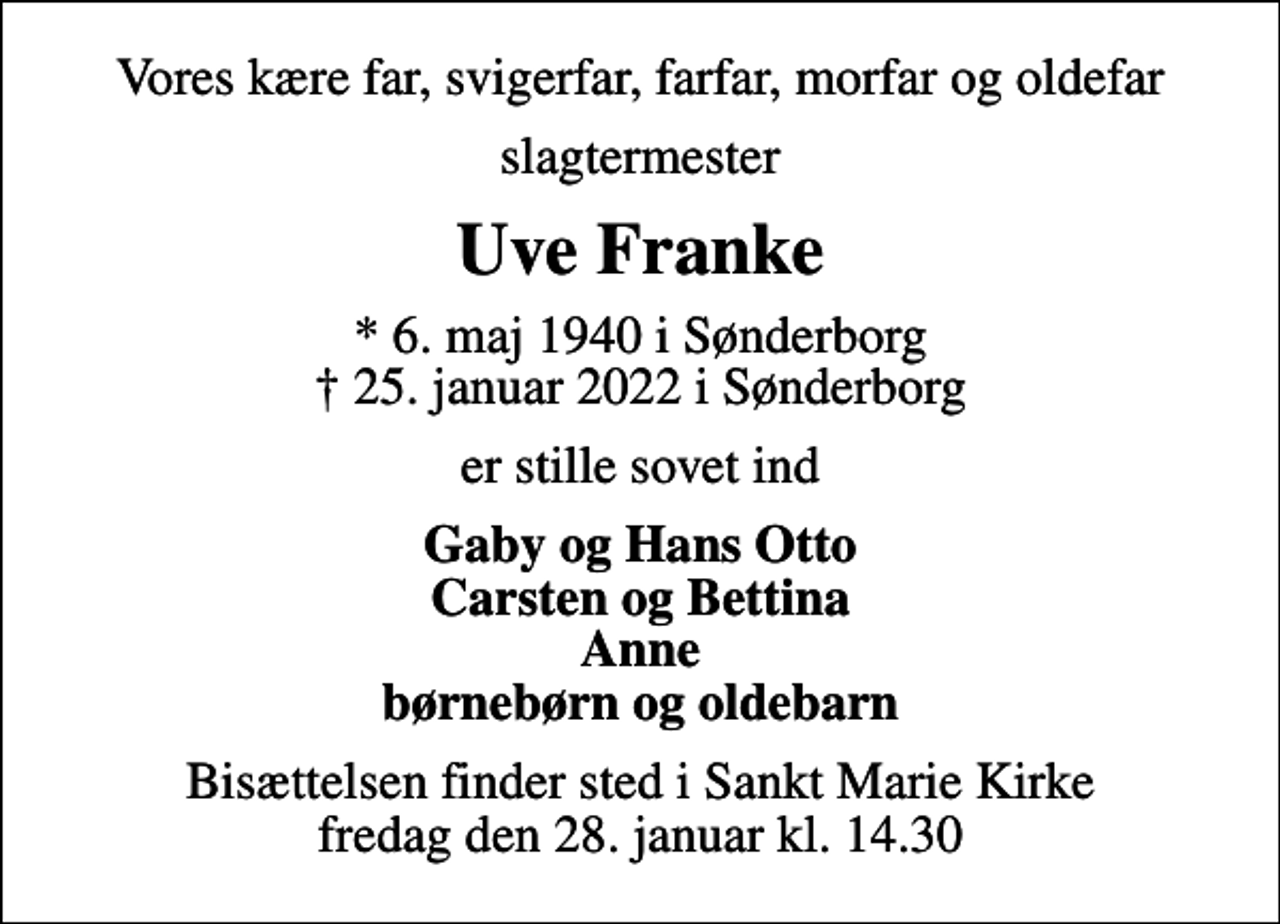 <p>Vores kære far, svigerfar, farfar, morfar og oldefar<br />slagtermester<br />Uve Franke<br />* 6. maj 1940 i Sønderborg<br />✝ 25. januar 2022 i Sønderborg<br />er stille sovet ind<br />Gaby og Hans Otto Carsten og Bettina Anne børnebørn og oldebarn<br />Bisættelsen finder sted i Sankt Marie Kirke fredag den 28. januar kl. 14.30</p>