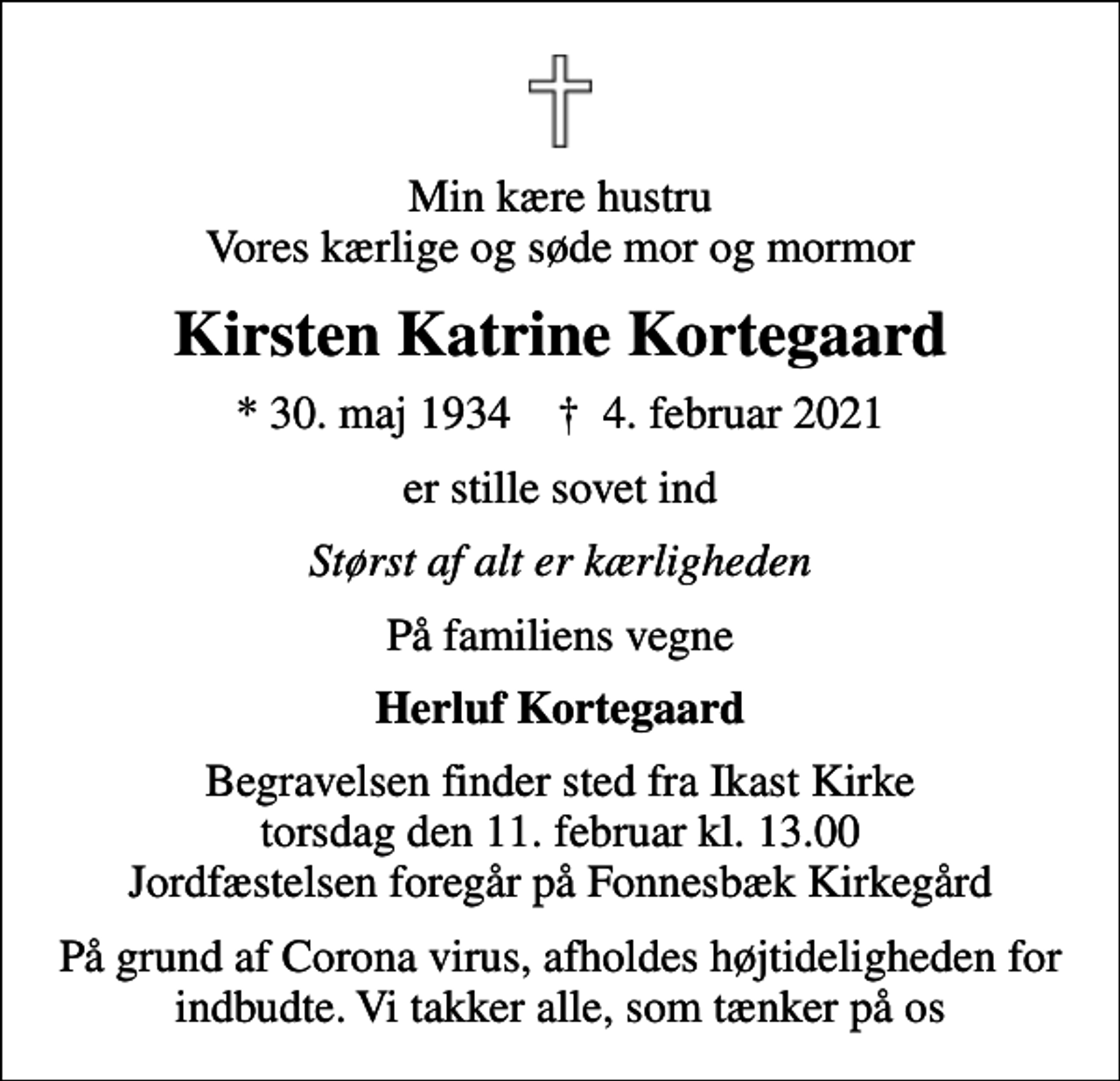 <p>Min kære hustru Vores kærlige og søde mor og mormor<br />Kirsten Katrine Kortegaard<br />* 30. maj 1934 ✝ 4. februar 2021<br />er stille sovet ind<br />Størst af alt er kærligheden<br />På familiens vegne<br />Herluf Kortegaard<br />Begravelsen finder sted fra Ikast Kirke torsdag den 11. februar kl. 13.00 Jordfæstelsen foregår på Fonnesbæk Kirkegård<br />På grund af Corona virus, afholdes højtideligheden for indbudte. Vi takker alle, som tænker på os</p>