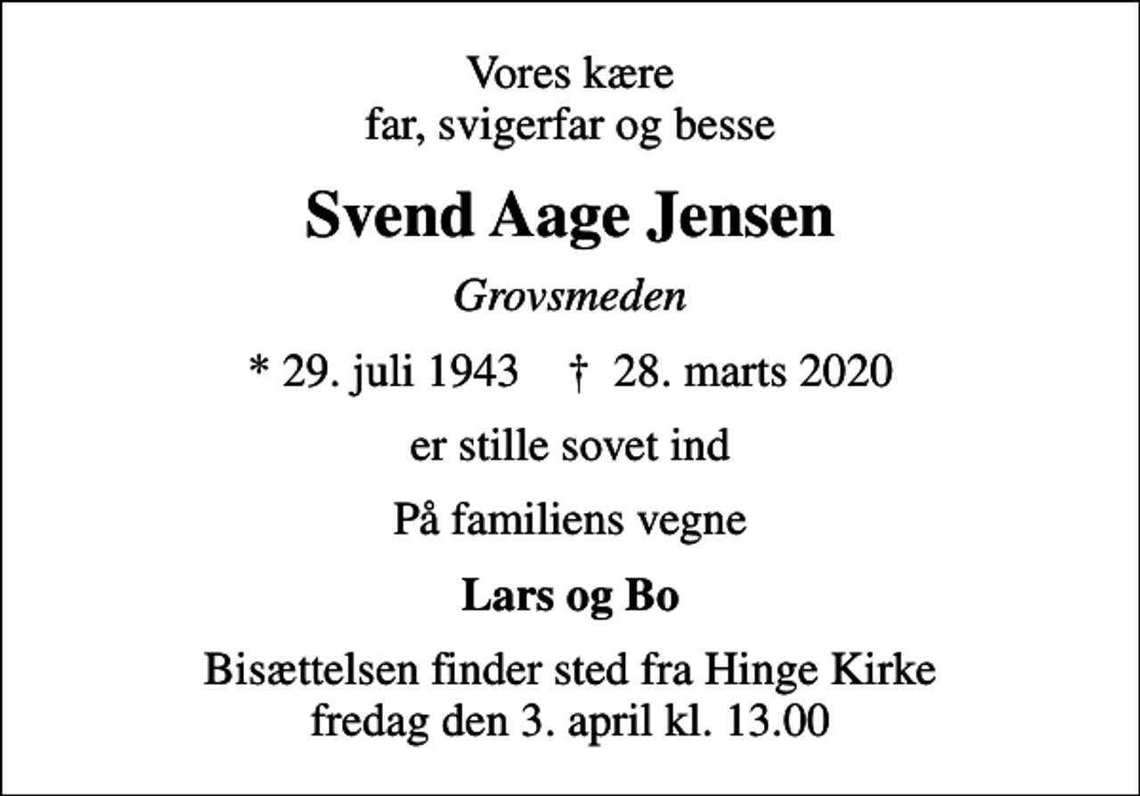 <p>Vores kære far, svigerfar og besse<br />Svend Aage Jensen<br />Grovsmeden<br />* 29. juli 1943 ✝ 28. marts 2020<br />er stille sovet ind<br />På familiens vegne<br />Lars og Bo<br />Bisættelsen finder sted fra Hinge Kirke fredag den 3. april kl. 13.00</p>