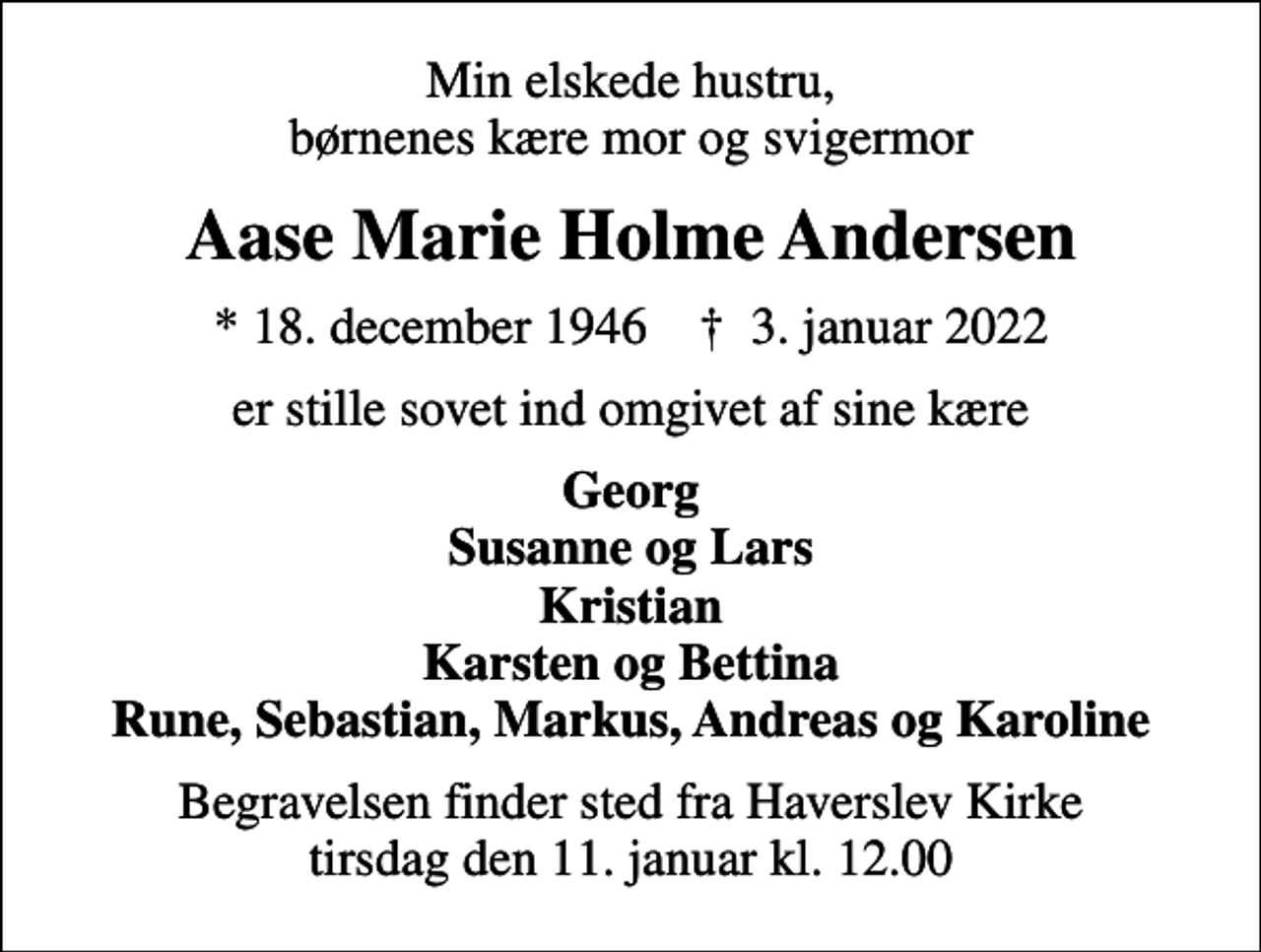 <p>Min elskede hustru, børnenes kære mor og svigermor<br />Aase Marie Holme Andersen<br />* 18. december 1946 ✝ 3. januar 2022<br />er stille sovet ind omgivet af sine kære<br />Georg Susanne og Lars Kristian Karsten og Bettina Rune, Sebastian, Markus, Andreas og Karoline<br />Begravelsen finder sted fra Haverslev Kirke tirsdag den 11. januar kl. 12.00</p>