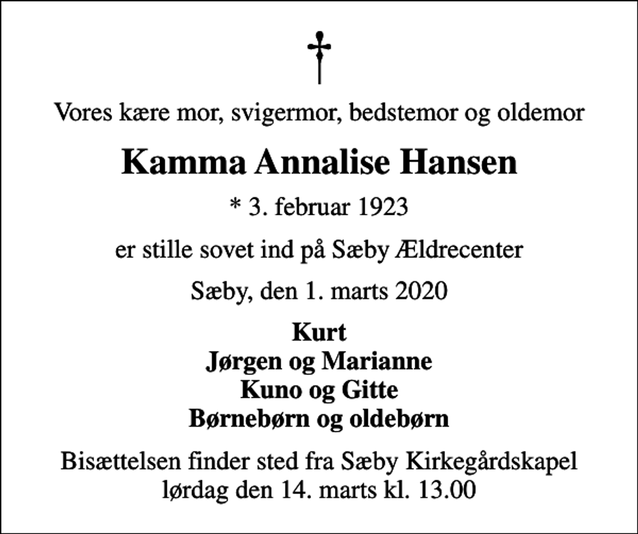 <p>Vores kære mor, svigermor, bedstemor og oldemor<br />Kamma Annalise Hansen<br />* 3. februar 1923<br />er stille sovet ind på Sæby Ældrecenter<br />Sæby, den 1. marts 2020<br />Kurt Jørgen og Marianne Kuno og Gitte Børnebørn og oldebørn<br />Bisættelsen finder sted fra Sæby Kirkegårdskapel lørdag den 14. marts kl. 13.00</p>