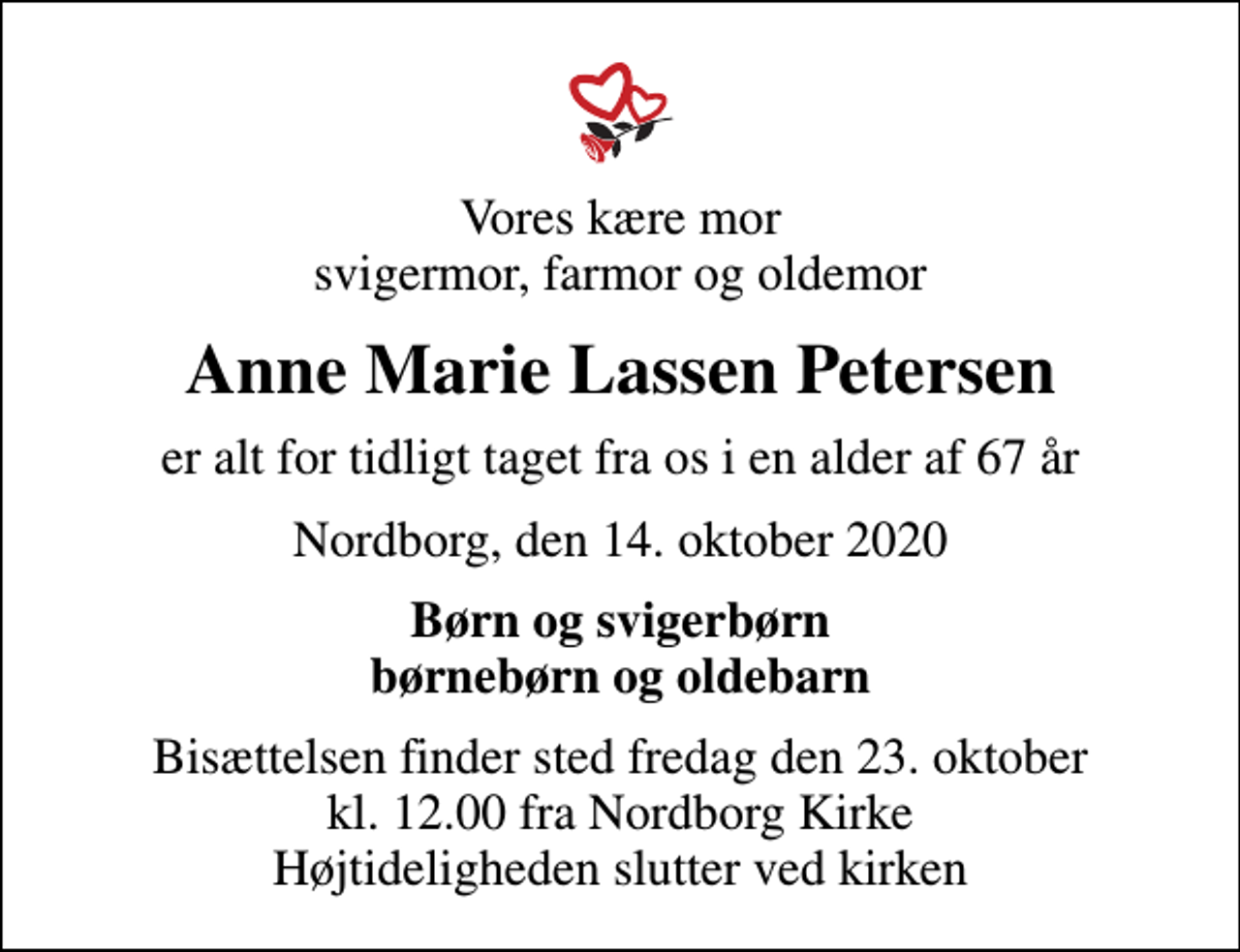 <p>Vores kære mor svigermor, farmor og oldemor<br />Anne Marie Lassen Petersen<br />er alt for tidligt taget fra os i en alder af 67 år<br />Nordborg, den 14. oktober 2020<br />Børn og svigerbørn børnebørn og oldebarn<br />Bisættelsen finder sted fredag den 23. oktober kl. 12.00 fra Nordborg Kirke Højtideligheden slutter ved kirken</p>