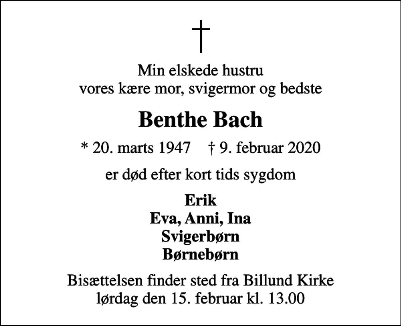 <p>Min elskede hustru vores kære mor, svigermor og bedste<br />Benthe Bach<br />* 20. marts 1947 ✝ 9. februar 2020<br />er død efter kort tids sygdom<br />Erik Eva, Anni, Ina Svigerbørn Børnebørn<br />Bisættelsen finder sted fra Billund Kirke lørdag den 15. februar kl. 13.00</p>
