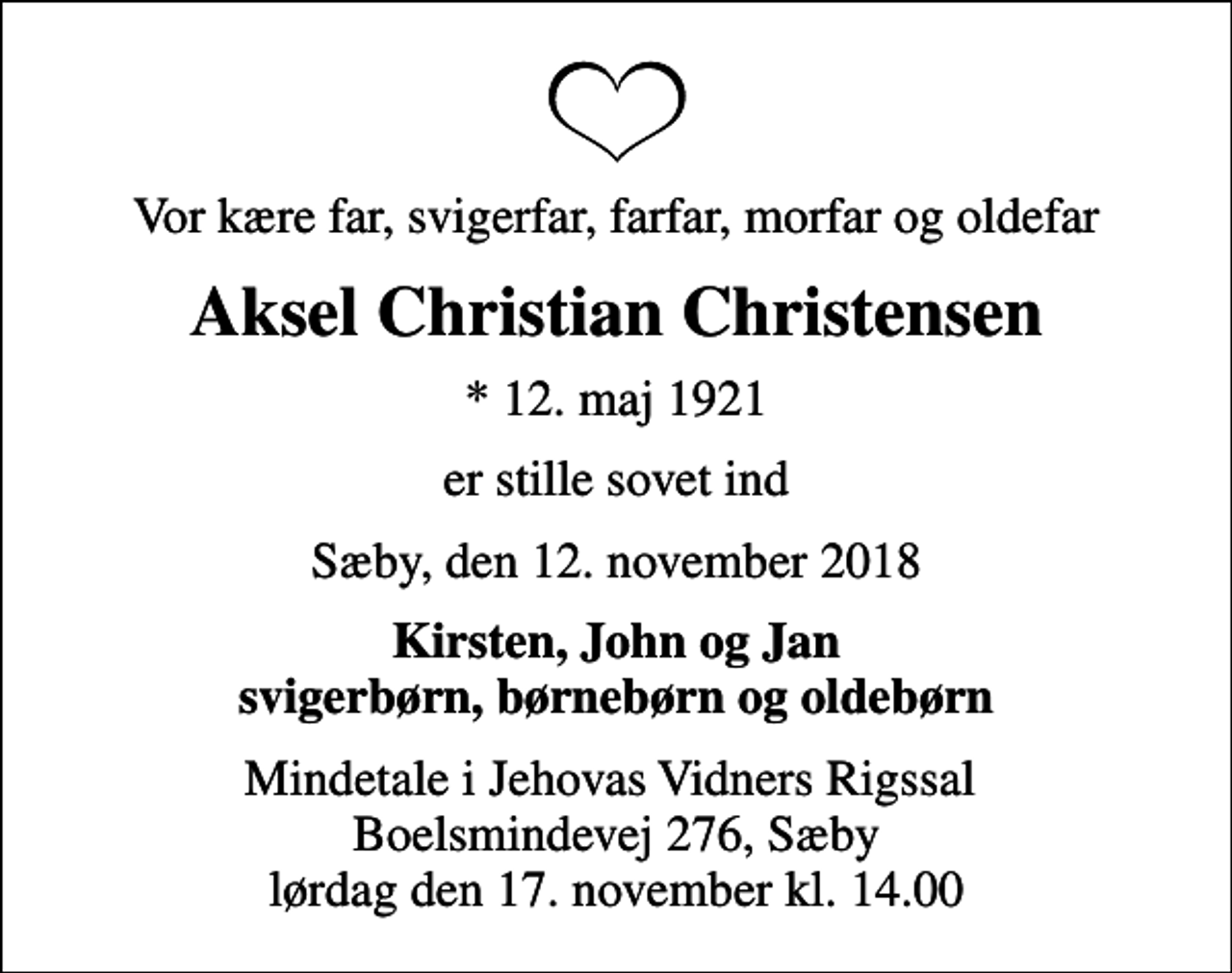 <p>Vor kære far, svigerfar, farfar, morfar og oldefar<br />Aksel Christian Christensen<br />* 12. maj 1921<br />er stille sovet ind<br />Sæby, den 12. november 2018<br />Kirsten, John og Jan svigerbørn, børnebørn og oldebørn<br />Mindetale i Jehovas Vidners Rigssal Boelsmindevej 276, Sæby lørdag den 17. november kl. 14.00</p>