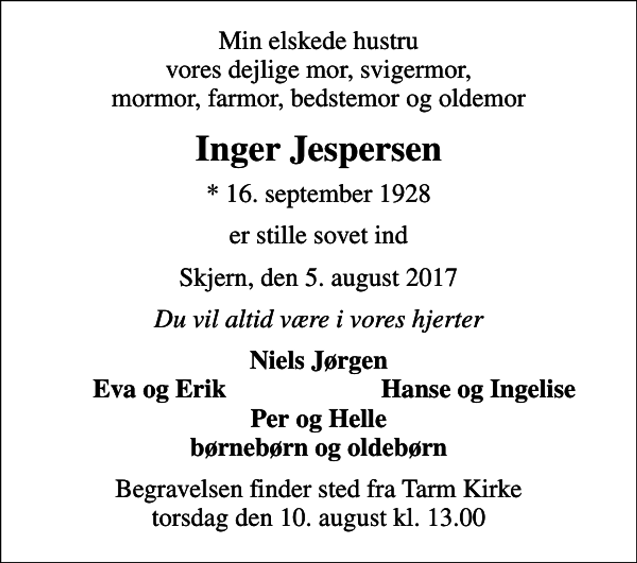 <p>Min elskede hustru vores dejlige mor, svigermor, mormor, farmor, bedstemor og oldemor<br />Inger Jespersen<br />* 16. september 1928<br />er stille sovet ind<br />Skjern, den 5. august 2017<br />Du vil altid være i vores hjerter<br />Niels Jørgen<br />Eva og Erik<br />Hanse og Ingelise<br />Begravelsen finder sted fra Tarm Kirke torsdag den 10. august kl. 13.00</p>