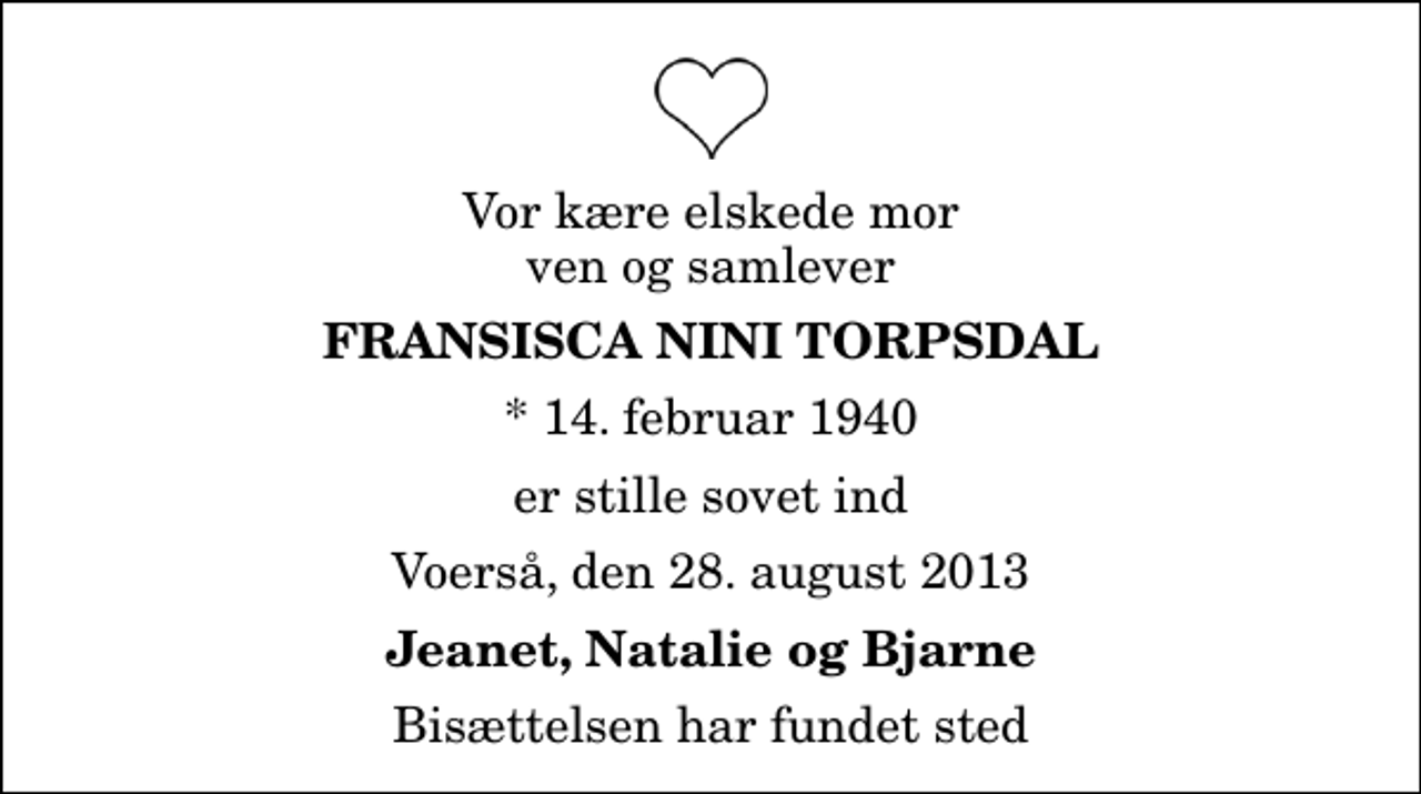 <p>Vor kære elskede mor ven og samlever<br />Fransisca Nini Torpsdal<br />* 14. februar 1940<br />er stille sovet ind<br />Voerså, den 28. august 2013<br />Jeanet, Natalie og Bjarne<br />Bisættelsen har fundet sted</p>