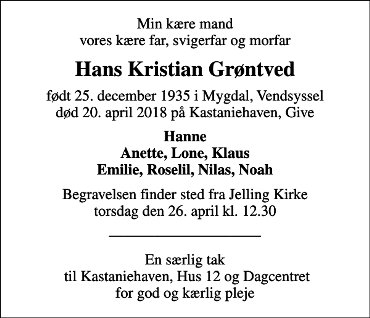 <p>Min kære mand vores kære far, svigerfar og morfar<br />Hans Kristian Grøntved<br />født 25. december 1935 i Mygdal, Vendsyssel<br />død 20. april 2018 på Kastaniehaven, Give<br />Hanne Anette, Lone, Klaus Emilie, Roselil, Nilas, Noah<br />Begravelsen finder sted fra Jelling Kirke torsdag den 26. april kl. 12.30<br />En særlig tak til Kastaniehaven, Hus 12 og Dagcentret for god og kærlig pleje</p>
