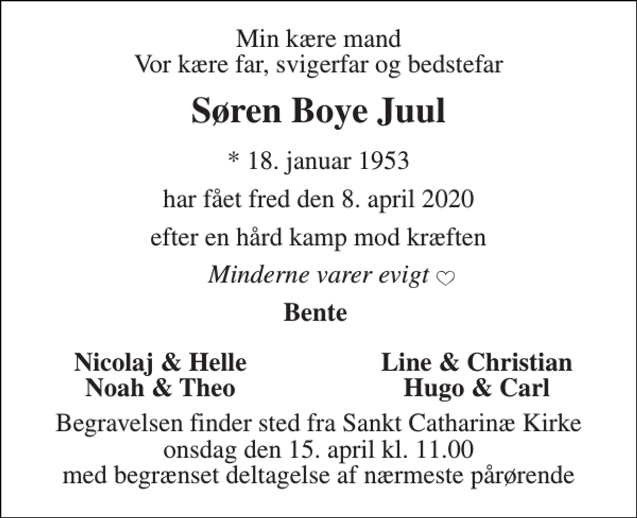 <p>Min kære mand Vor kære far, svigerfar og bedstefar<br />Søren Boye Juul<br />*​ 18. januar 1953<br />har fået fred den 8. april 2020<br />efter en hård kamp mod kræften<br />Minderne varer evigt<br />Bente<br />Nicolaj &amp; Helle<br />Line &amp; Christian<br />Noah &amp; Theo<br />Hugo &amp; Carl<br />Begravelsen​ finder sted fra Sankt Catharinæ Kirke​ onsdag den 15. april​ kl. 11.00 med begrænset deltagelse af nærmeste pårørende</p>