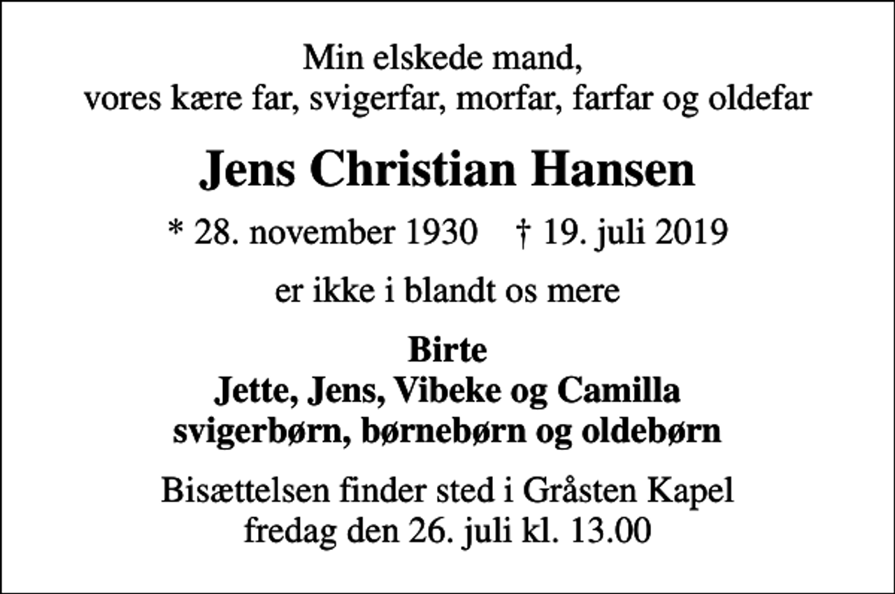 <p>Min elskede mand, vores kære far, svigerfar, morfar, farfar og oldefar<br />Jens Christian Hansen<br />* 28. november 1930 ✝ 19. juli 2019<br />er ikke i blandt os mere<br />Birte Jette, Jens, Vibeke og Camilla svigerbørn, børnebørn og oldebørn<br />Bisættelsen finder sted i Gråsten Kapel fredag den 26. juli kl. 13.00</p>