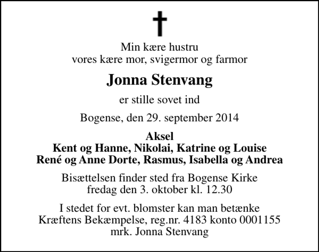 <p>Min kære hustru vores kære mor, svigermor og farmor<br />Jonna Stenvang<br />er stille sovet ind<br />Bogense, den 29. september 2014<br />Aksel Kent og Hanne, Nikolai, Katrine og Louise René og Anne Dorte, Rasmus, Isabella og Andrea<br />Bisættelsen finder sted fra Bogense Kirke fredag den 3. oktober kl. 12.30<br />I stedet for evt. blomster kan man betænke<br />Kræftens Bekæmpelse reg.4183konto0001155mrk. Jonna<br />Stenvang</p>
