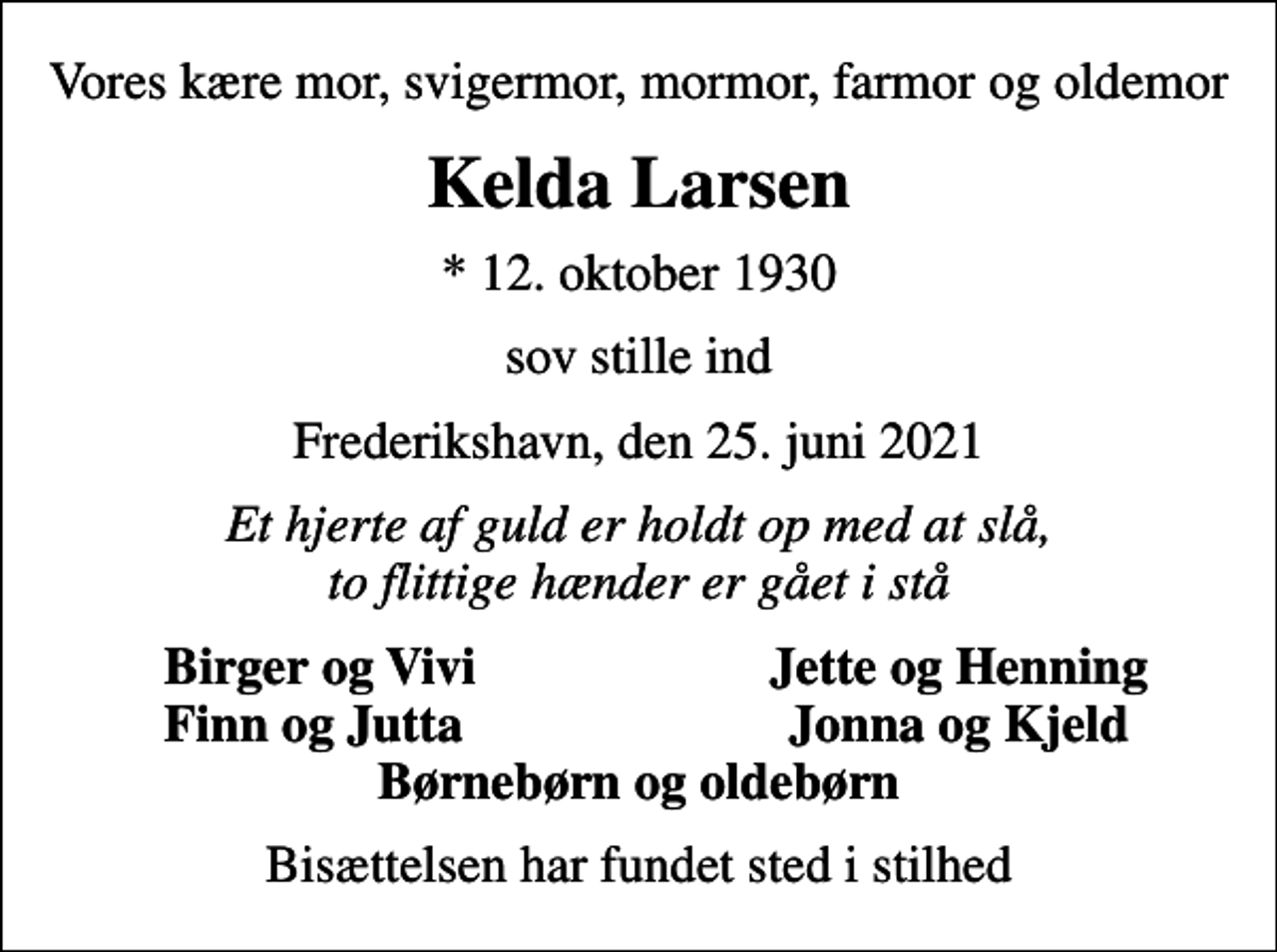 <p>Vores kære mor, svigermor, mormor, farmor og oldemor<br />Kelda Larsen<br />* 12. oktober 1930<br />sov stille ind<br />Frederikshavn, den 25. juni 2021<br />Et hjerte af guld er holdt op med at slå, to flittige hænder er gået i stå<br />Birger og Vivi<br />Jette og Henning<br />Finn og Jutta<br />Jonna og Kjeld<br />Bisættelsen har fundet sted i stilhed</p>