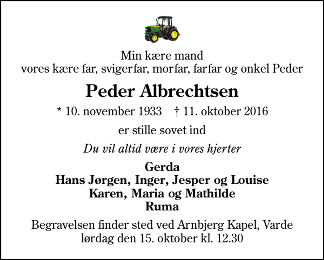<p>Min kære mand vores kære far, svigerfar, morfar, farfar og onkel Peder<br />Peder Albrechtsen<br />* 10. november 1933 ✝ 11. oktober 2016<br />er stille sovet ind<br />Du vil altid være i vores hjerter<br />Gerda Hans Jørgen, Inger, Jesper og Louise Karen, Maria og Mathilde Ruma<br />Begravelsen finder sted ved Arnbjerg Kapel, Varde lørdag den 15. oktober kl. 12.30</p>