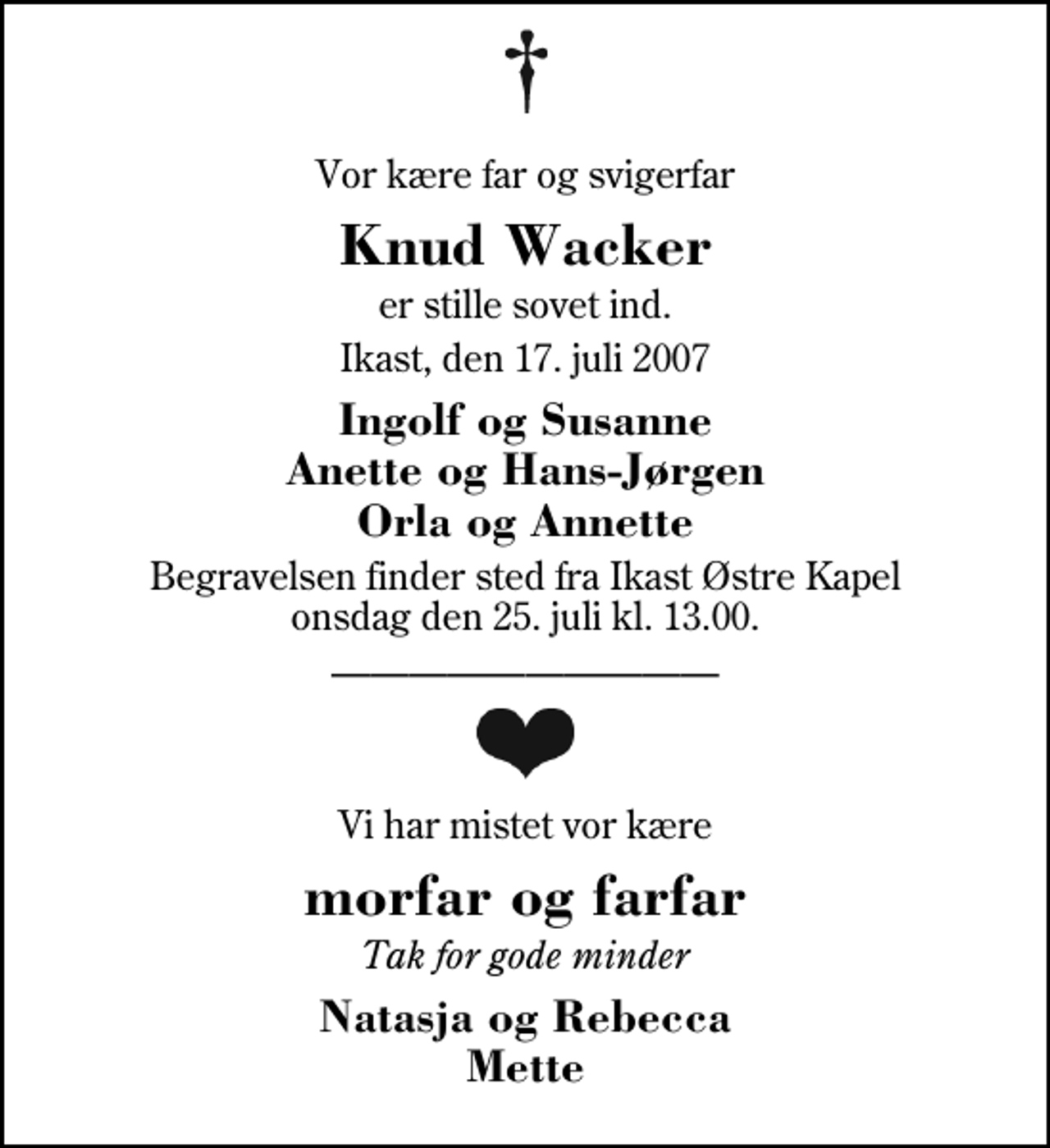 <p>Vor kære far og svigerfar<br />Knud Wacker<br />er stille sovet ind.<br />Ikast, den 17. juli 2007<br />Ingolf og Susanne Anette og Hans-Jørgen Orla og Annette<br />Begravelsen finder sted fra Ikast Østre Kirke onsdag den 25. juli kl. 13.00<br />Vi har mistet vor kære<br />morfar og farfar<br />Tak for gode minder<br />Natasja og Rebecca Mette</p>