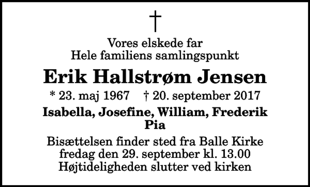 <p>Vores elskede far Hele familiens samlingspunkt<br />Erik Hallstrøm Jensen<br />* 23. maj 1967 ✝ 20. september 2017<br />Isabella, Josefine, William, Frederik Pia<br />Bisættelsen finder sted fra Balle Kirke fredag den 29. september kl. 13.00 Højtideligheden slutter ved kirken</p>