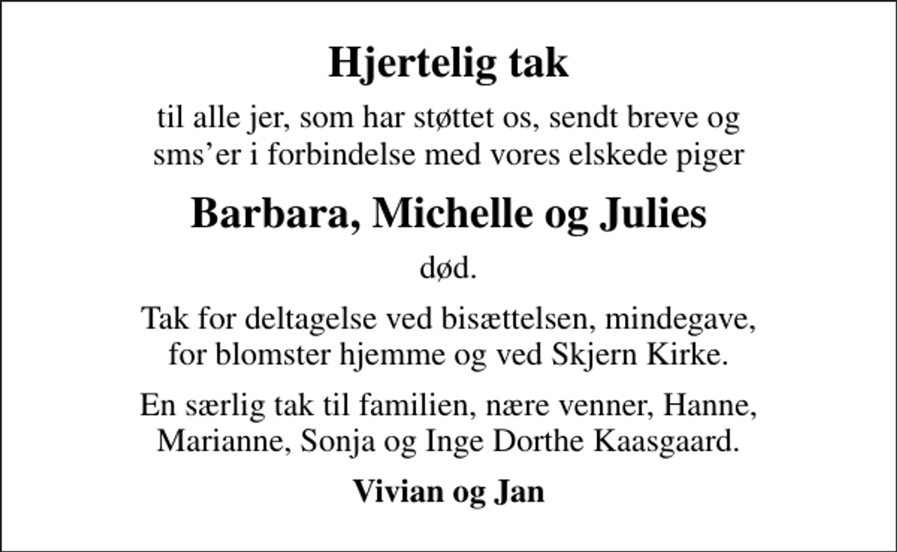 <p>Hjertelig tak<br />til alle jer, som har støttet os, sendt breve og smser i forbindelse med vores elskede piger<br />Barbara, Michelle og Julies<br />død.<br />Tak for deltagelse ved bisættelsen, mindegave, for blomster hjemme og ved Skjern Kirke.<br />En særlig tak til familien, nære venner, Hanne, Marianne, Sonja og Inge Dorthe Kaasgaard.<br />Vivian og Jan</p>