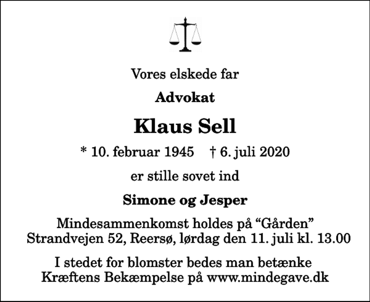 <p>Vores elskede far<br />Advokat<br />Klaus Sell<br />* 10. februar 1945 ✝ 6. juli 2020<br />er stille sovet ind<br />Simone og Jesper<br />Mindesammenkomst holdes på Gården Strandvejen 52, Reersø, lørdag den 11. juli kl. 13.00<br />I stedet for blomster bedes man betænke Kræftens Bekæmpelse på www.mindegave.dk</p>