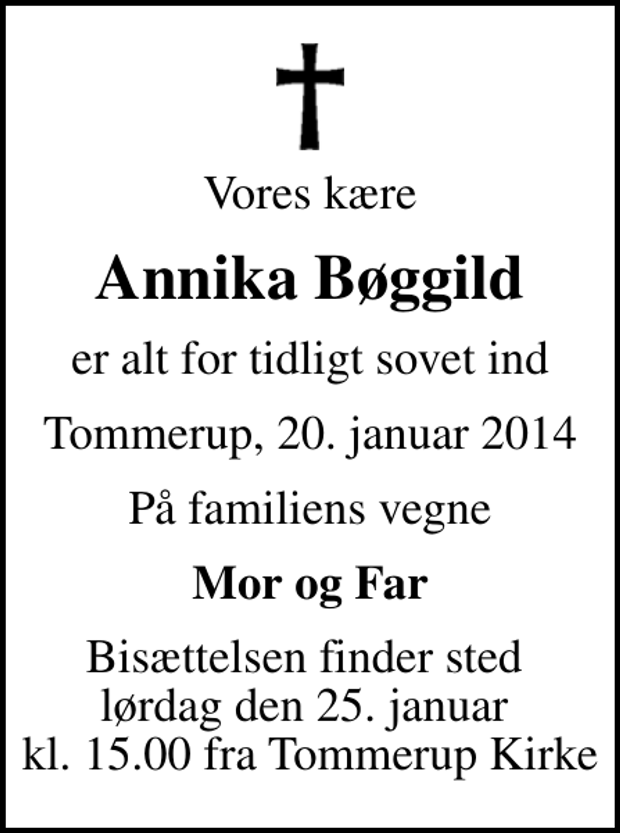<p>Vores kære<br />Annika Bøggild<br />er alt for tidligt sovet ind<br />Tommerup, 20. januar 2014<br />På familiens vegne<br />Mor og Far<br />Bisættelsen finder sted lørdag den 25. januar kl. 15.00 fra Tommerup Kirke</p>