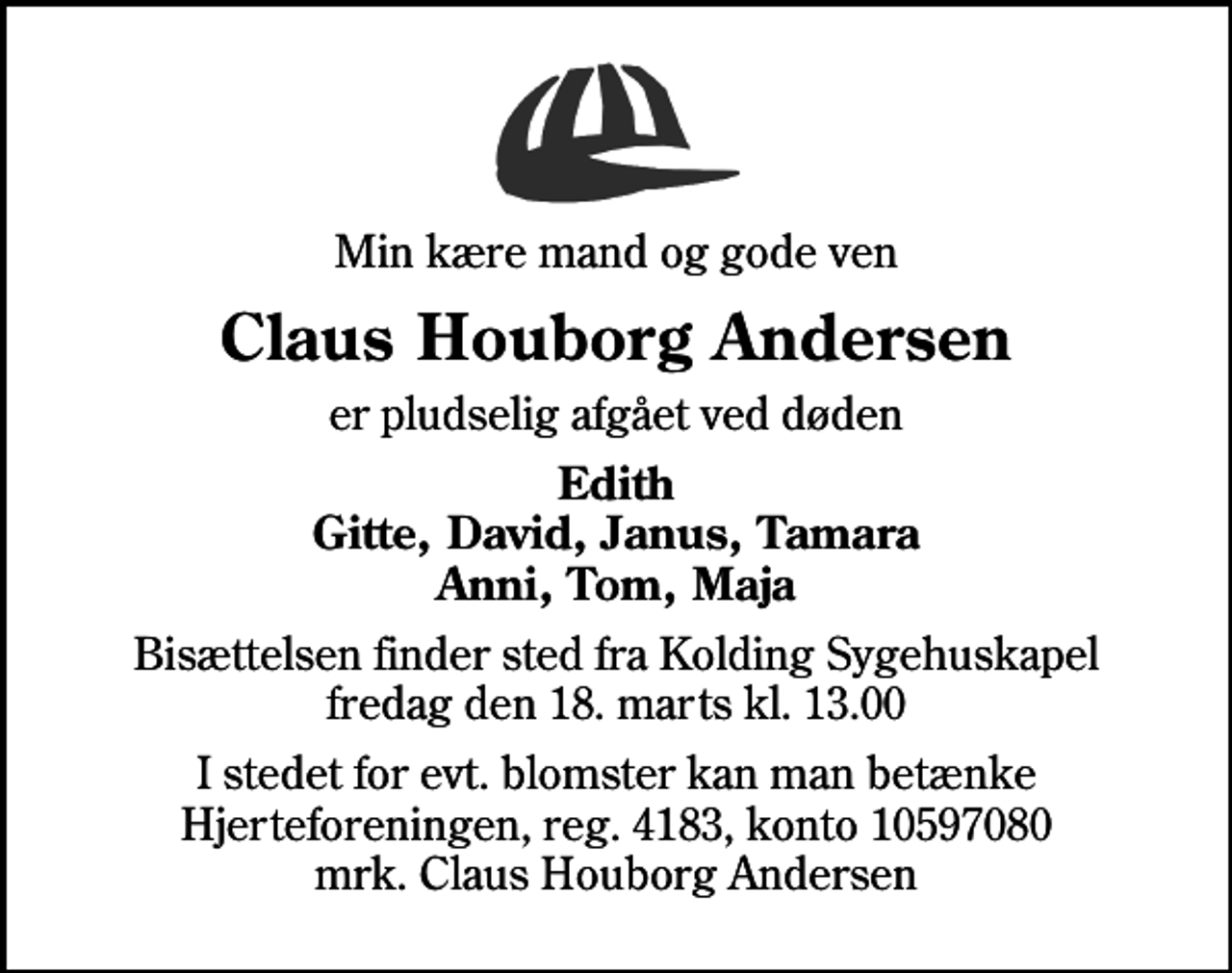 <p>Min kære mand og gode ven<br />Claus Houborg Andersen<br />er pludselig afgået ved døden<br />Edith Gitte, David, Janus, Tamara Anni, Tom, Maja<br />Bisættelsen finder sted fra Kolding Sygehuskapel fredag den 18. marts kl. 13.00<br />I stedet for evt. blomster kan man betænke<br />Hjerteforeningen reg.4183,konto10597080mrk. Claus Houborg<br />Andersen</p>