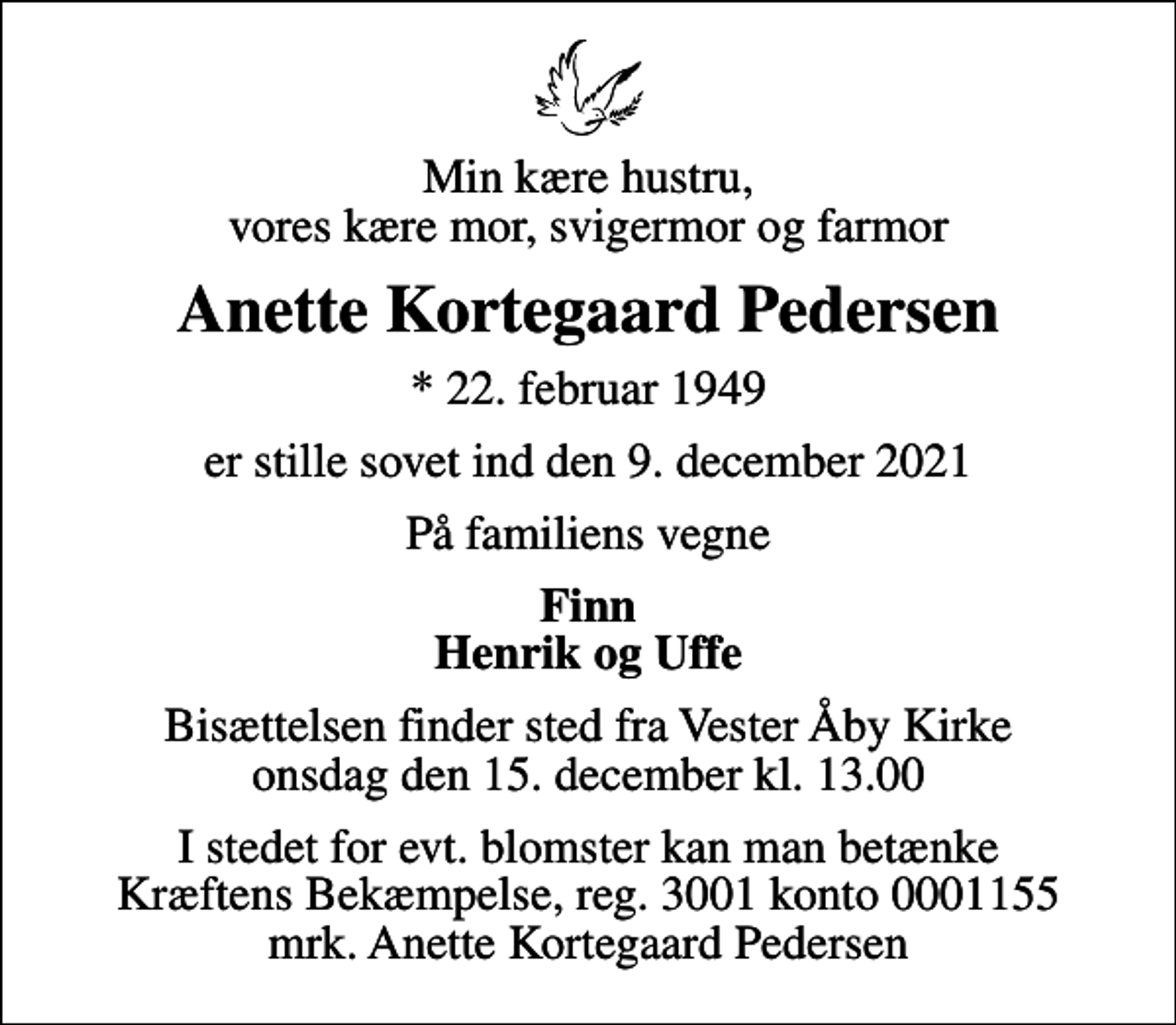 <p>Min kære hustru, vores kære mor, svigermor og farmor<br />Anette Kortegaard Pedersen<br />* 22. februar 1949<br />er stille sovet ind den 9. december 2021<br />På familiens vegne<br />Finn Henrik og Uffe<br />Bisættelsen finder sted fra Vester Åby Kirke onsdag den 15. december kl. 13.00<br />I stedet for evt. blomster kan man betænke<br />Kræftens Bekæmpelse reg.3001konto0001155mrk. Anette Kortegaard<br />Pedersen</p>