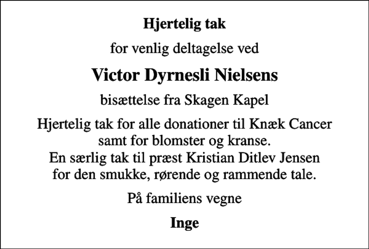 <p>Hjertelig tak<br />for venlig deltagelse ved<br />Victor Dyrnesli Nielsens<br />bisættelse fra Skagen Kapel<br />Hjertelig tak for alle donationer til Knæk Cancer samt for blomster og kranse. En særlig tak til præst Kristian Ditlev Jensen for den smukke, rørende og rammende tale.<br />På familiens vegne<br />Inge</p>