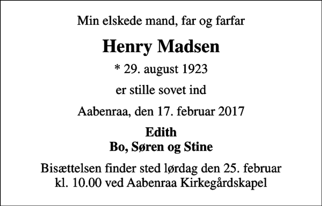 <p>Min elskede mand, far og farfar<br />Henry Madsen<br />* 29. august 1923<br />er stille sovet ind<br />Aabenraa, den 17. februar 2017<br />Edith Bo, Søren og Stine<br />Bisættelsen finder sted lørdag den 25. februar kl. 10.00 ved Aabenraa Kirkegårdskapel</p>