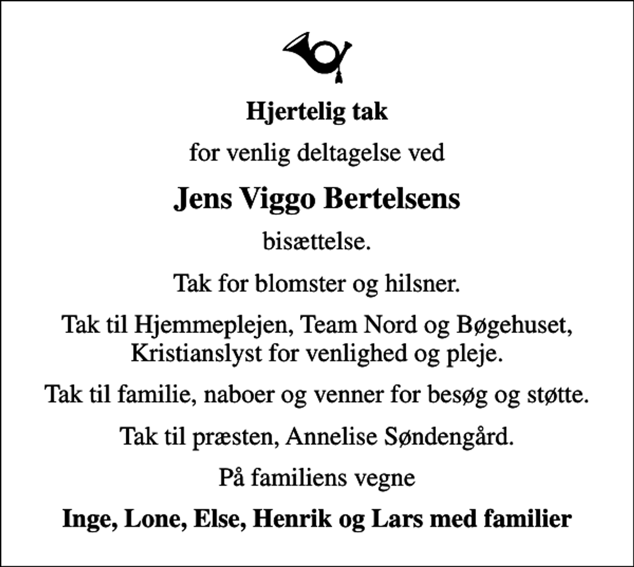 <p>Hjertelig tak<br />for venlig deltagelse ved<br />Jens Viggo Bertelsens<br />bisættelse.<br />Tak for blomster og hilsner.<br />Tak til Hjemmeplejen, Team Nord og Bøgehuset, Kristianslyst for venlighed og pleje.<br />Tak til familie, naboer og venner for besøg og støtte.<br />Tak til præsten, Annelise Søndengård.<br />På familiens vegne<br />Inge, Lone, Else, Henrik og Lars med familier</p>