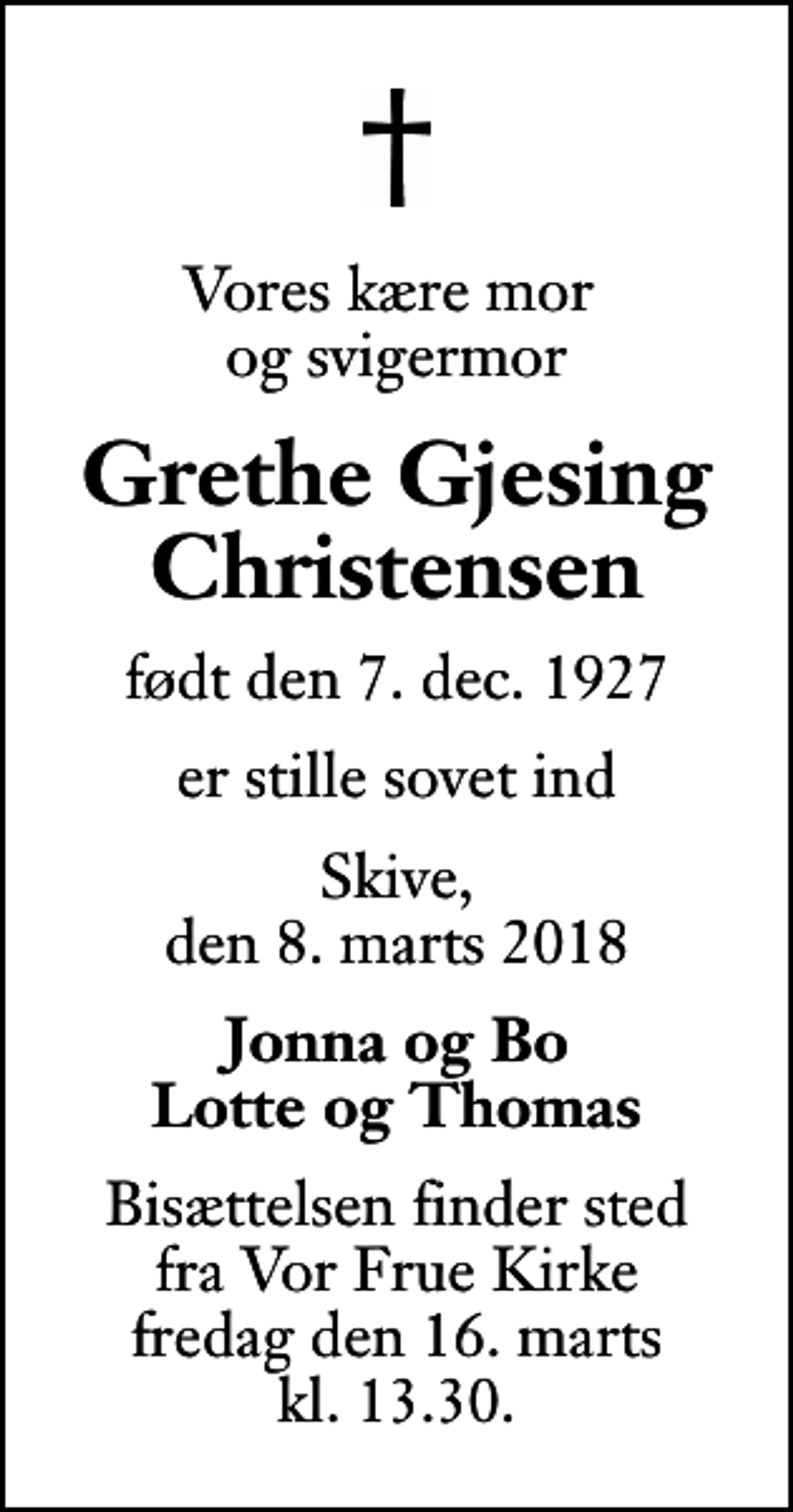<p>Vores kære mor og svigermor<br />Grethe Gjesing Christensen<br />født den 7. dec. 1927<br />er stille sovet ind<br />Skive, den 8. marts 2018<br />Jonna og Bo Lotte og Thomas<br />Bisættelsen finder sted fra Vor Frue Kirke fredag den 16. marts kl. 13.30</p>