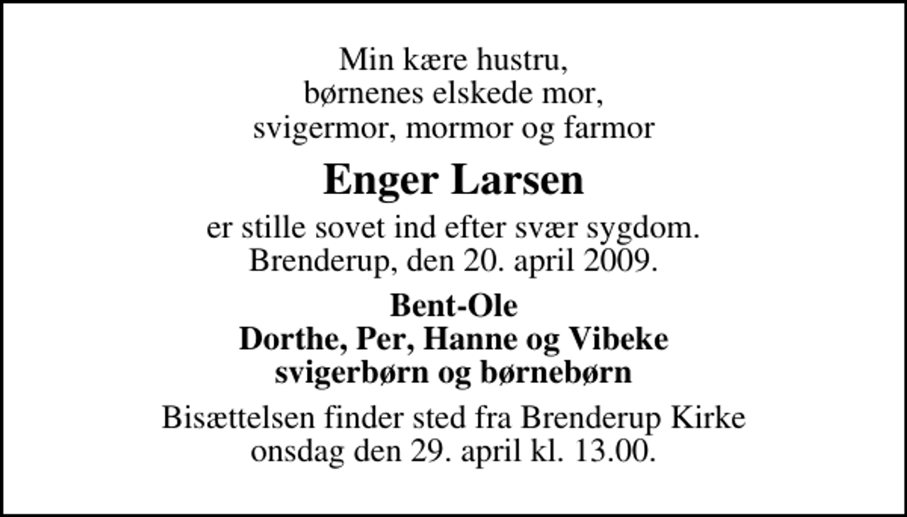 <p>Min kære hustru, børnenes elskede mor, svigermor, mormor og farmor<br />Enger Larsen<br />er stille sovet ind efter svær sygdom. Brenderup, den 20. april 2009.<br />Bent-Ole Dorthe, Per, Hanne og Vibeke svigerbørn og børnebørn<br />Bisættelsen finder sted fra Brenderup Kirke onsdag den 29. april kl. 13.00</p>