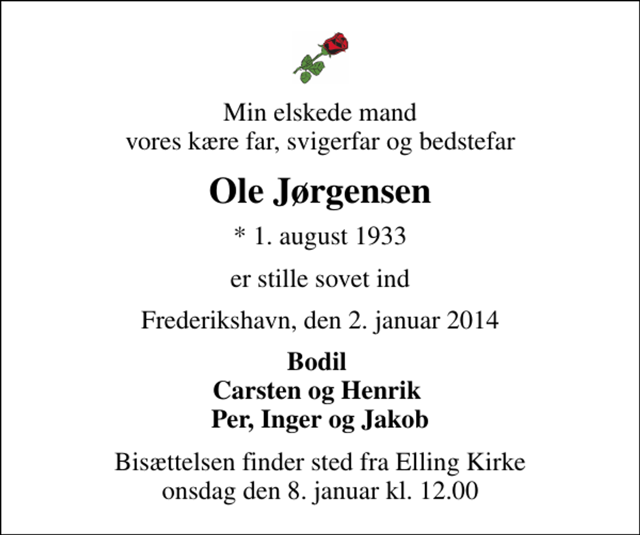 <p>Min elskede mand vores kære far, svigerfar og bedstefar<br />Ole Jørgensen<br />* 1. august 1933<br />er stille sovet ind<br />Frederikshavn, den 2. januar 2014<br />Bodil Carsten og Henrik Per, Inger og Jakob<br />Bisættelsen finder sted fra Elling Kirke onsdag den 8. januar kl. 12.00</p>