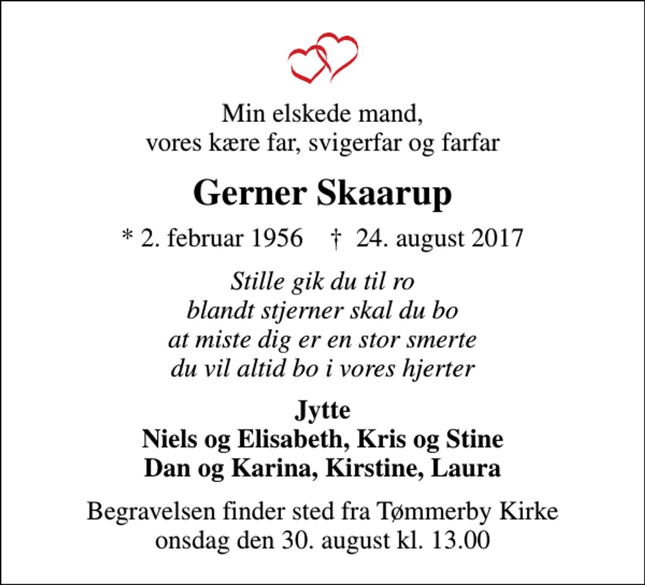 <p>Min elskede mand, vores kære far, svigerfar og farfar<br />Gerner Skaarup<br />* 2. februar 1956 ✝ 24. august 2017<br />Stille gik du til ro blandt stjerner skal du bo at miste dig er en stor smerte du vil altid bo i vores hjerter<br />Jytte Niels og Elisabeth, Kris og Stine Dan og Karina, Kirstine, Laura<br />Begravelsen finder sted fra Tømmerby Kirke onsdag den 30. august kl. 13.00</p>