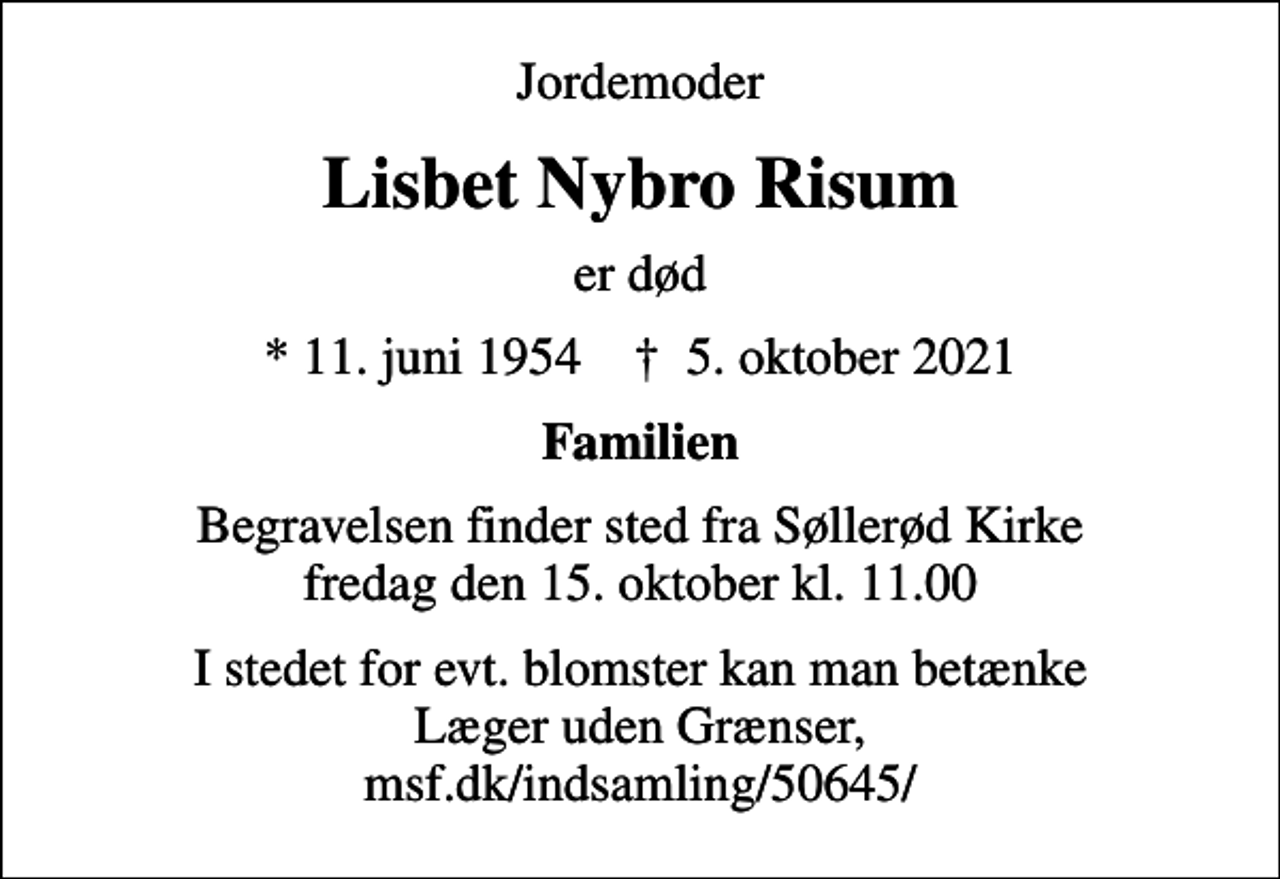 <p>Jordemoder<br />Lisbet Nybro Risum<br />er død<br />* 11. juni 1954 ✝ 5. oktober 2021<br />Familien<br />Begravelsen finder sted fra Søllerød Kirke fredag den 15. oktober kl. 11.00<br />I stedet for evt. blomster kan man betænke Læger uden Grænser, msf.dk/indsamling/50645/</p>