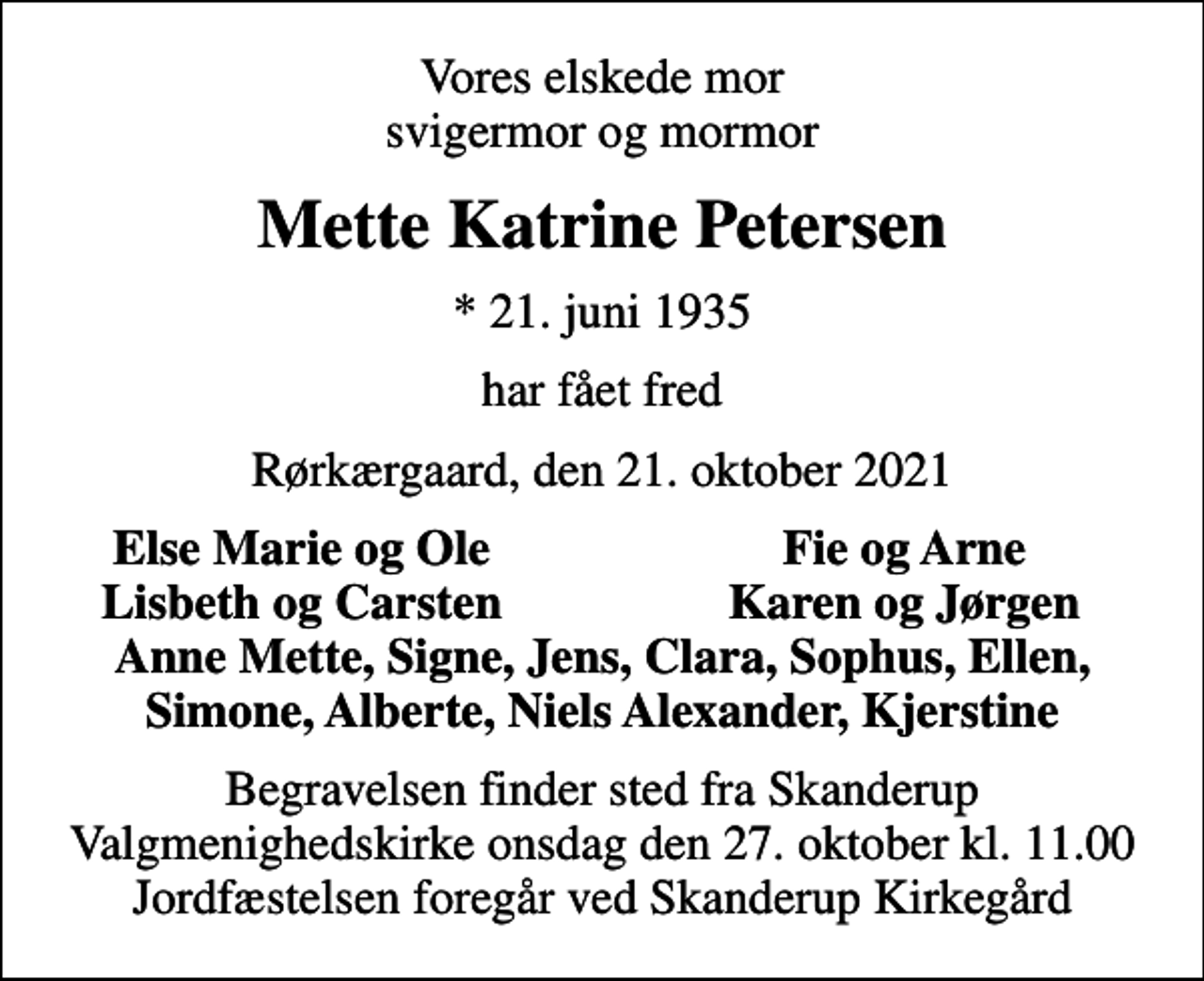 <p>Vores elskede mor svigermor og mormor<br />Mette Katrine Petersen<br />* 21. juni 1935<br />har fået fred<br />Rørkærgaard, den 21. oktober 2021<br />Else Marie og Ole<br />Fie og Arne<br />Lisbeth og Carsten<br />Karen og Jørgen<br />Begravelsen finder sted fra Skanderup Valgmenighedskirke onsdag den 27. oktober kl. 11.00 Jordfæstelsen foregår ved Skanderup Kirkegård</p>