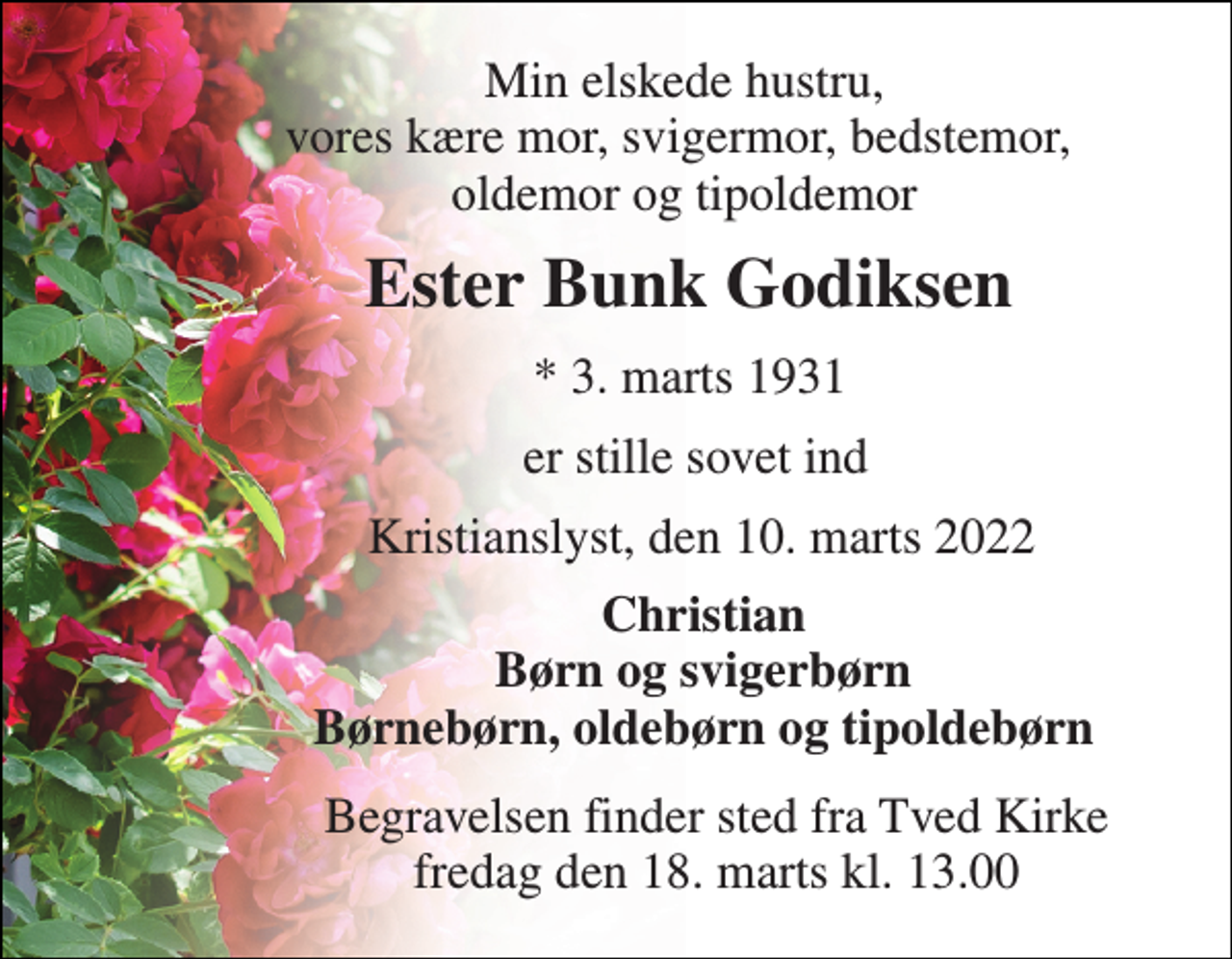 <p>Min elskede hustru, vores kære mor, svigermor, bedstemor, oldemor og tipoldemor<br />Ester Bunk Godiksen<br />* 3. marts 1931<br />er stille sovet ind<br />Kristianslyst, den 10. marts 2022<br />Christian Børn og svigerbørn Børnebørn, oldebørn og tipoldebørn<br />Begravelsen​ finder sted fra Tved Kirke​ fredag den 18. marts​ kl. 13.00</p>