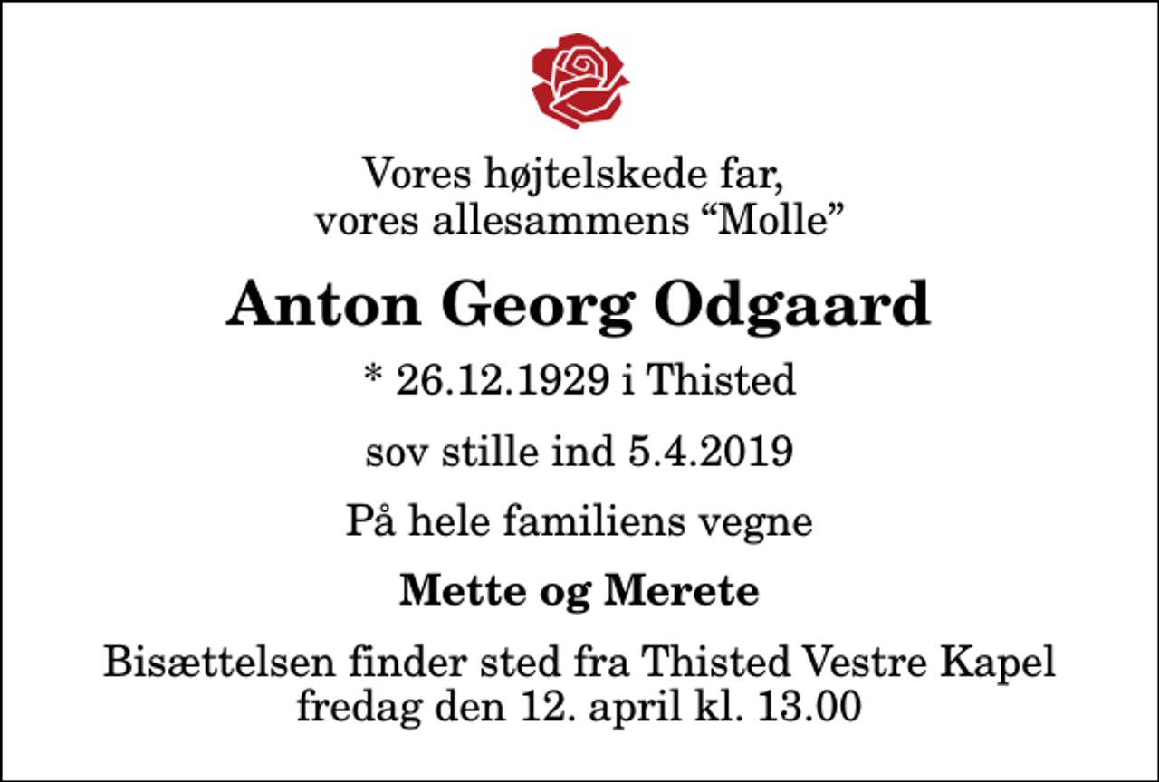 <p>Vores højtelskede far, vores allesammens Molle<br />Anton Georg Odgaard<br />* 26.12.1929 i Thisted<br />sov stille ind 5.4.2019<br />På hele familiens vegne<br />Mette og Merete<br />Bisættelsen finder sted fra Thisted Vestre Kapel fredag den 12. april kl. 13.00</p>