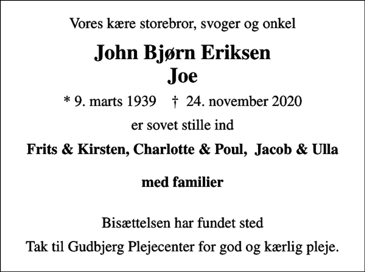 <p>Vores kære storebror, svoger og onkel<br />John Bjørn Eriksen Joe<br />* 9. marts 1939 ✝ 24. november 2020<br />er sovet stille ind<br />Frits &amp; Kirsten, Charlotte &amp; Poul, Jacob &amp; Ulla med familier<br />Bisættelsen har fundet sted<br />Tak til Gudbjerg Plejecenter for god og kærlig pleje.</p>