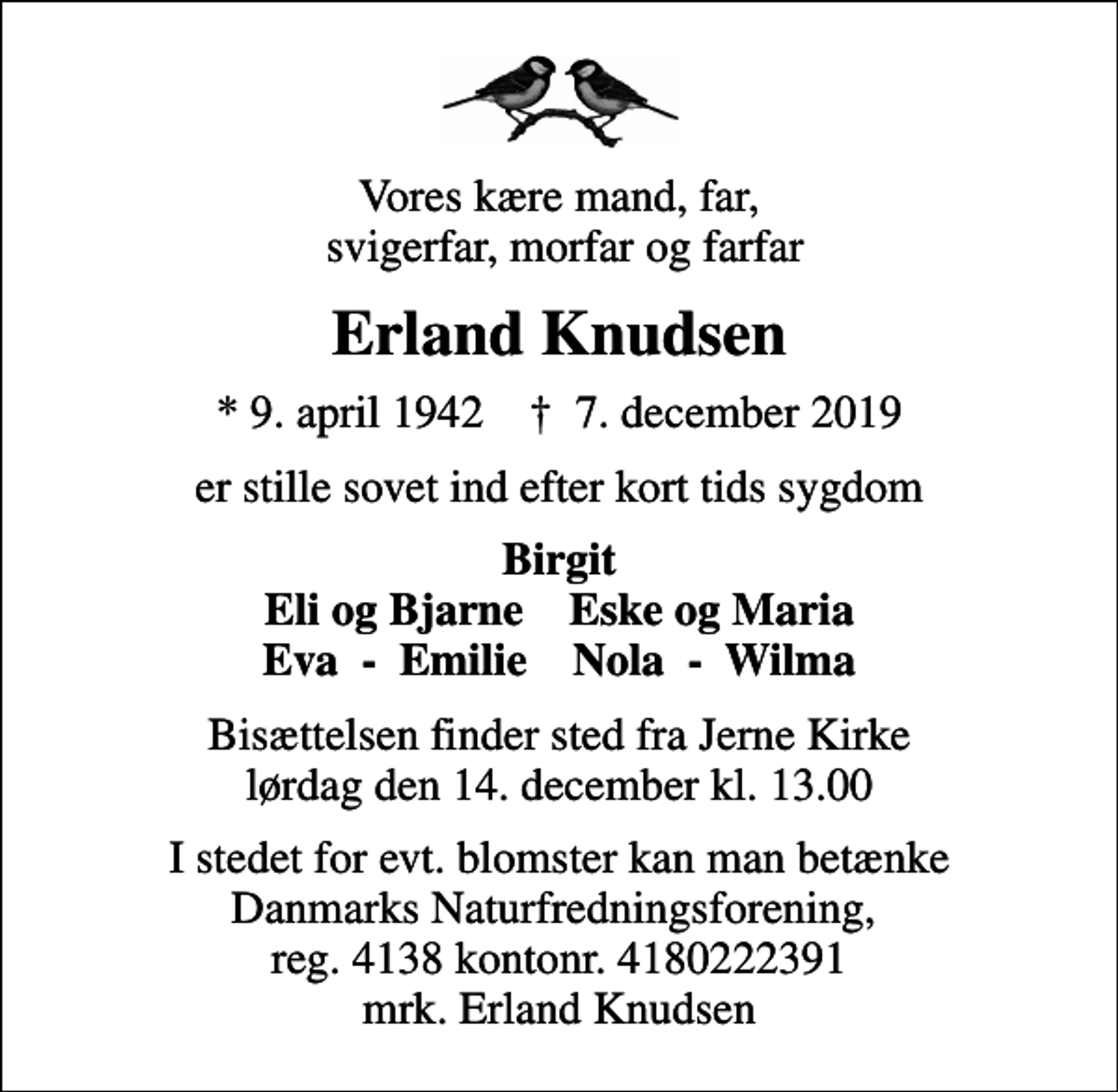 <p>Vores kære mand, far, svigerfar, morfar og farfar<br />Erland Knudsen<br />* 9. april 1942 ✝ 7. december 2019<br />er stille sovet ind efter kort tids sygdom<br />Birgit Eli og Bjarne Eske og Maria Eva - Emilie Nola - Wilma<br />Bisættelsen finder sted fra Jerne Kirke lørdag den 14. december kl. 13.00<br />I stedet for evt. blomster kan man betænke<br />Danmarks Naturfredningsforening 41384180222391mrk. Erland<br />Knudsen<br />I stedet for evt. blomster kan man betænke Danmarks Naturfredningsforening, reg. 4138 kontonr. 4180222391 mrk. Erland Knudsen</p>
