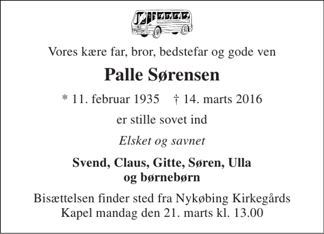 <p>Vores kære far, bror, bedstefar og gode ven<br />Palle Sørensen<br />* 11. februar 1935 † 14. marts 2016<br />er stille sovet ind<br />Elsket og savnet<br />Svend, Claus, Gitte, Søren, Ulla og børnebørn<br />Bisættelsen finder sted fra Nykøbing Kirkegårds Kapel mandag den 21. marts kl. 13.00</p>