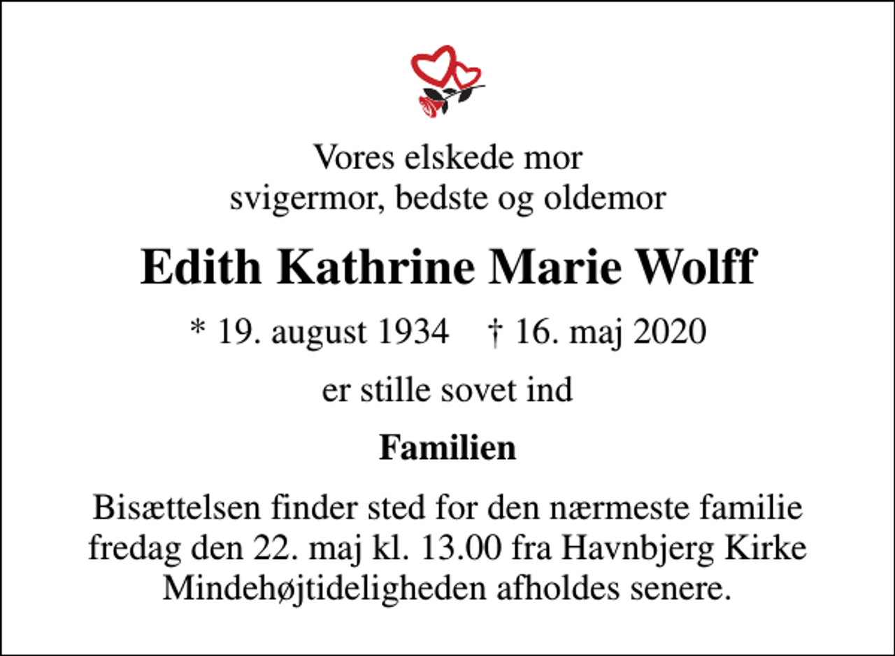 <p>Vores elskede mor svigermor, bedste og oldemor<br />Edith Kathrine Marie Wolff<br />* 19. august 1934 ✝ 16. maj 2020<br />er stille sovet ind<br />Familien<br />Bisættelsen finder sted for den nærmeste familie fredag den 22. maj kl. 13.00 fra Havnbjerg Kirke Mindehøjtideligheden afholdes senere.</p>