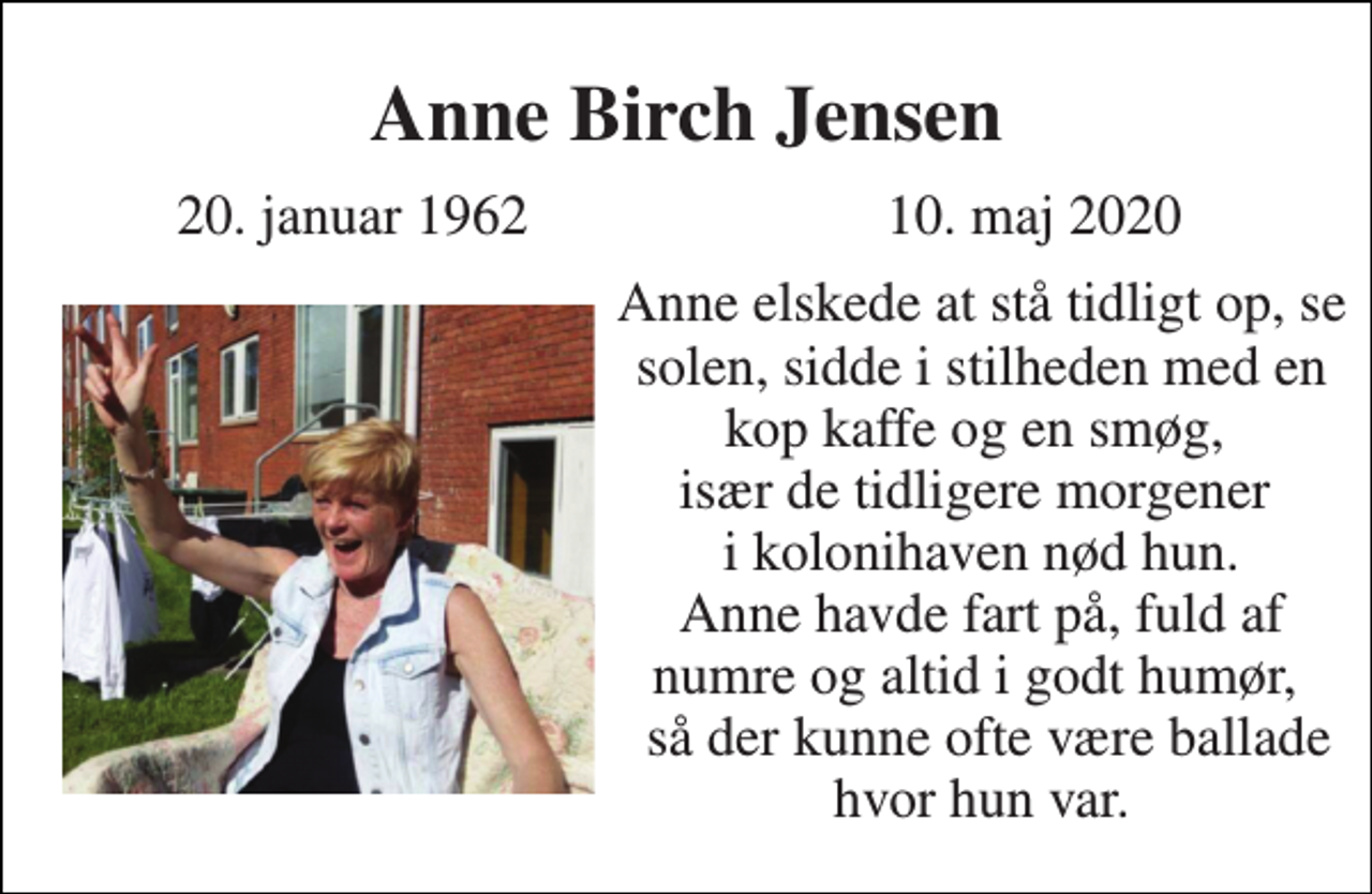 <p>Anne Birch Jensen<br />20. januar 1962<br />10. maj 2020<br />Anne elskede at stå tidligt op, se solen, sidde i stilheden med en kop kaffe og en smøg, især de tidligere morgener i kolonihaven nød hun. Anne havde fart på, fuld af numre og altid i godt humør, så der kunne ofte være ballade hvor hun var.</p>