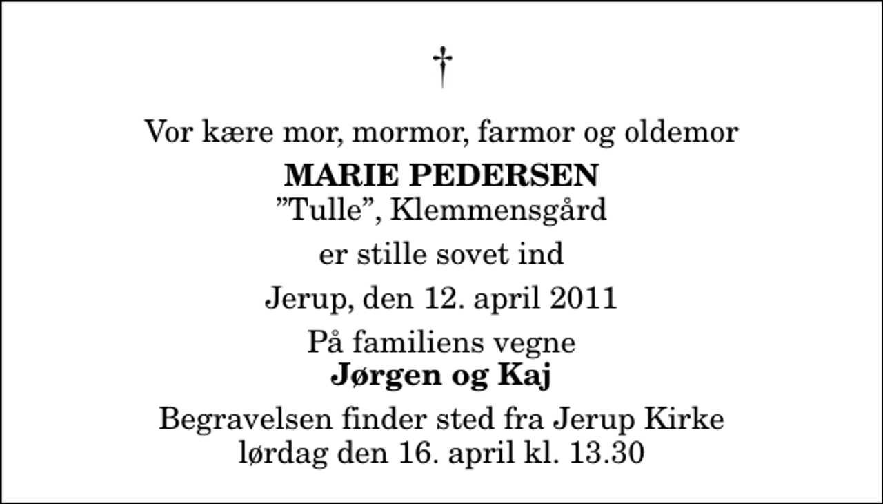 <p>Vor kære mor, mormor, farmor og oldemor<br />Marie Pedersen<br />Tulle, Klemmensgård<br />er stille sovet ind<br />Jerup, den 12. april 2011<br />På familiens vegne<br />Jørgen og Kaj<br />Begravelsen finder sted fra Jerup Kirke lørdag den 16. april kl. 13.30</p>