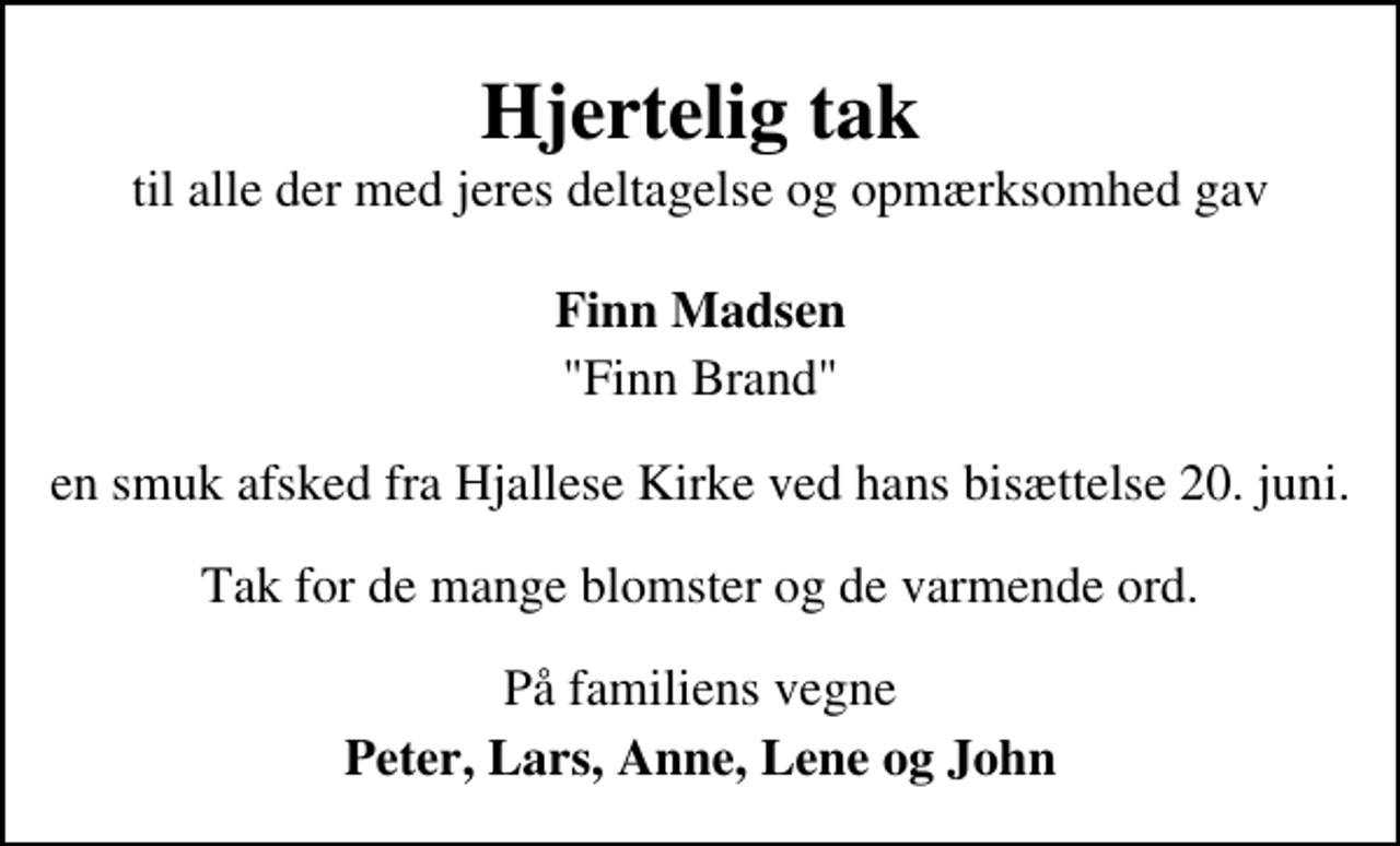 <p>Hjertelig tak<br />til alle der med jeres deltagelse og opmærksomhed gav<br />Finn Madsen<br />"Finn Brand" en smuk afsked fra Hjallese Kirke ved hans bisættelse 20. juni. Tak for de mange blomster og de varmende ord. På familiens vegne<br />Peter, Lars, Anne, Lene og John</p>