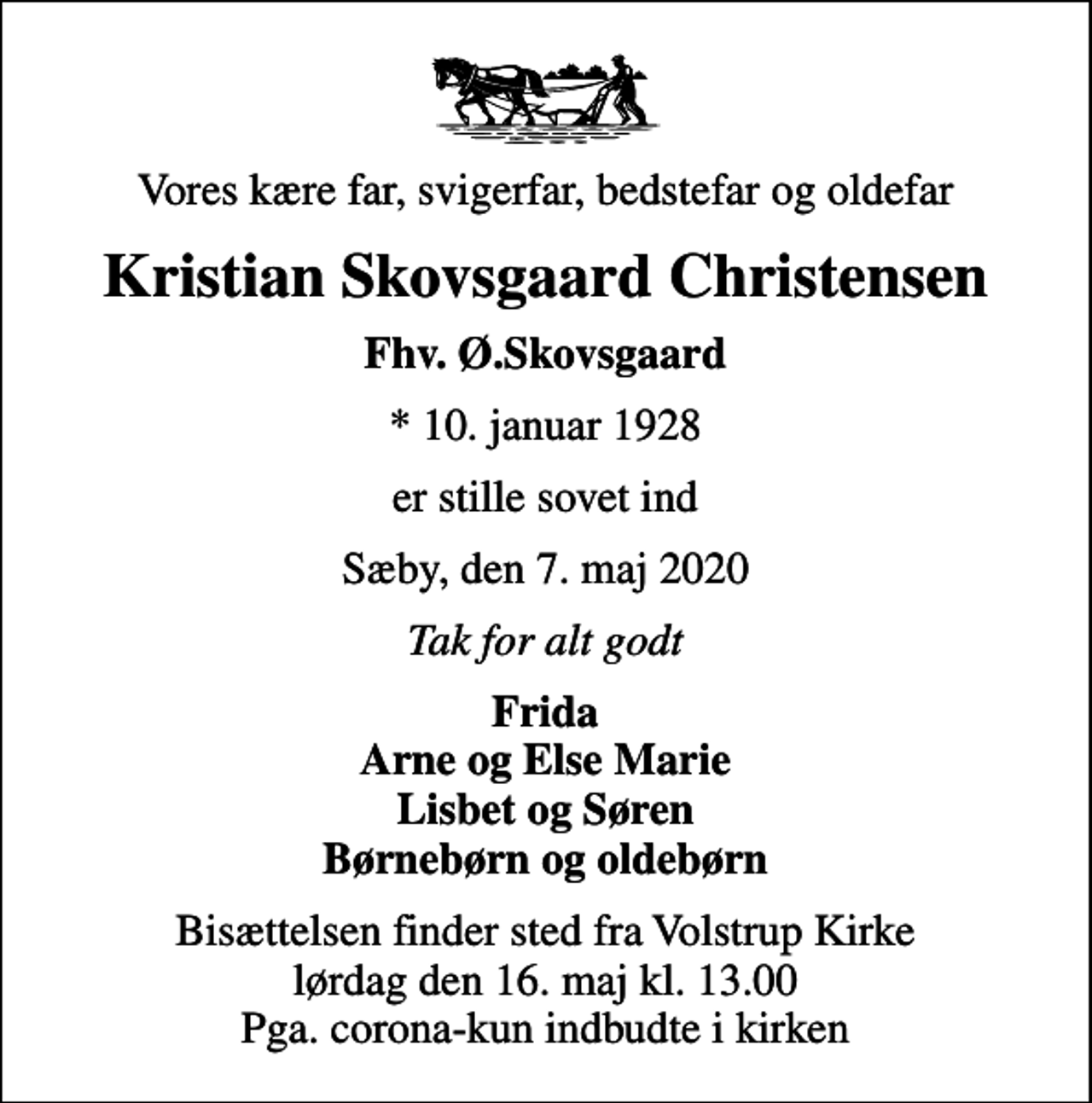 <p>Vores kære far, svigerfar, bedstefar og oldefar<br />Kristian Skovsgaard Christensen<br />Fhv. Ø.Skovsgaard<br />* 10. januar 1928<br />er stille sovet ind<br />Sæby, den 7. maj 2020<br />Tak for alt godt<br />Frida Arne og Else Marie Lisbet og Søren Børnebørn og oldebørn<br />Bisættelsen finder sted fra Volstrup Kirke lørdag den 16. maj kl. 13.00 Pga. corona-kun indbudte i kirken</p>