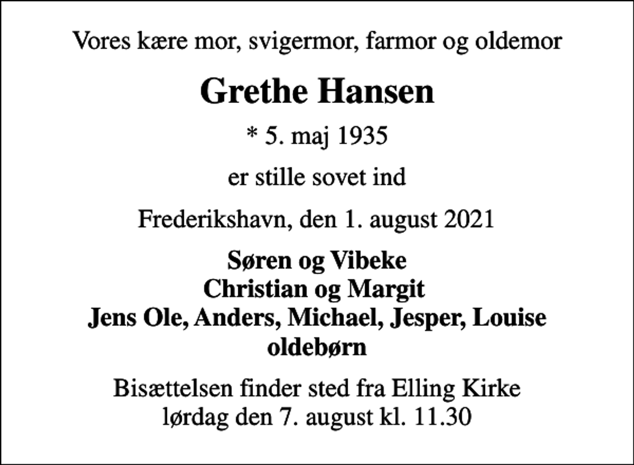 <p>Vores kære mor, svigermor, farmor og oldemor<br />Grethe Hansen<br />* 5. maj 1935<br />er stille sovet ind<br />Frederikshavn, den 1. august 2021<br />Søren og Vibeke Christian og Margit Jens Ole, Anders, Michael, Jesper, Louise oldebørn<br />Bisættelsen finder sted fra Elling Kirke lørdag den 7. august kl. 11.30</p>