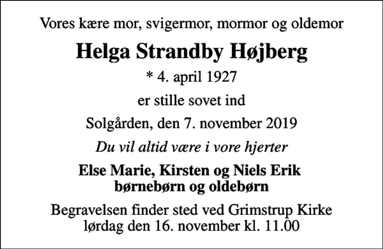 <p>Vores kære mor, svigermor, mormor og oldemor<br />Helga Strandby Højberg<br />* 4. april 1927<br />er stille sovet ind<br />Solgården, den 7. november 2019<br />Du vil altid være i vore hjerter<br />Else Marie, Kirsten og Niels Erik børnebørn og oldebørn<br />Begravelsen finder sted ved Grimstrup Kirke lørdag den 16. november kl. 11.00</p>