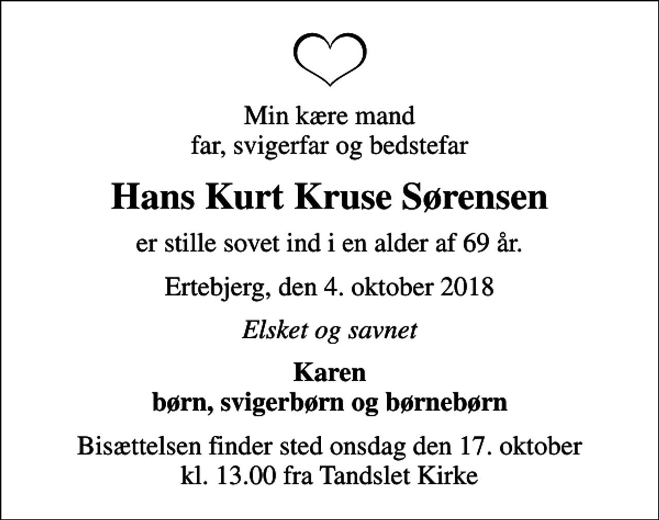 <p>Min kære mand far, svigerfar og bedstefar<br />Hans Kurt Kruse Sørensen<br />er stille sovet ind i en alder af 69 år.<br />Ertebjerg, den 4. oktober 2018<br />Elsket og savnet<br />Karen børn, svigerbørn og børnebørn<br />Bisættelsen finder sted onsdag den 17. oktober kl. 13.00 fra Tandslet Kirke</p>