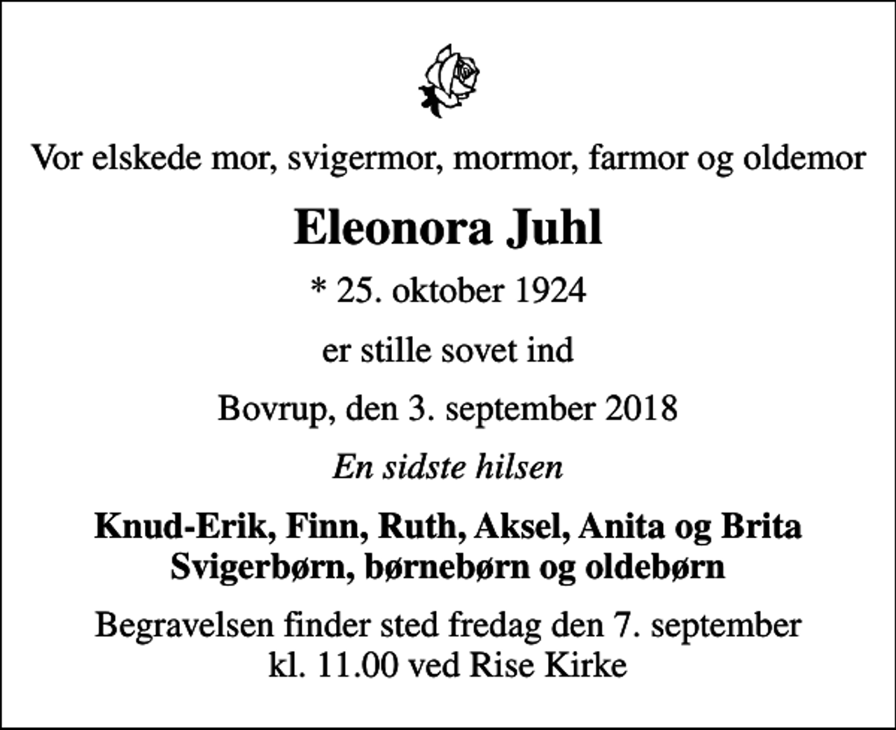 <p>Vor elskede mor, svigermor, mormor, farmor og oldemor<br />Eleonora Juhl<br />* 25. oktober 1924<br />er stille sovet ind<br />Bovrup, den 3. september 2018<br />En sidste hilsen<br />Knud-Erik, Finn, Ruth, Aksel, Anita og Brita Svigerbørn, børnebørn og oldebørn<br />Begravelsen finder sted fredag den 7. september kl. 11.00 ved Rise Kirke</p>