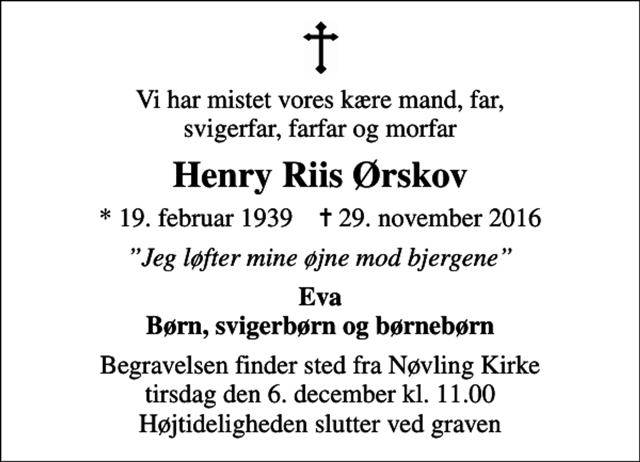 <p>Vi har mistet vores kære mand, far, svigerfar, farfar og morfar<br />Henry Riis Ørskov<br />* 19. februar 1939 ✝ 29. november 2016<br />Jeg løfter mine øjne mod bjergene<br />Eva Børn, svigerbørn og børnebørn<br />Begravelsen finder sted fra Nøvling Kirke tirsdag den 6. december kl. 11.00 Højtideligheden slutter ved graven</p>