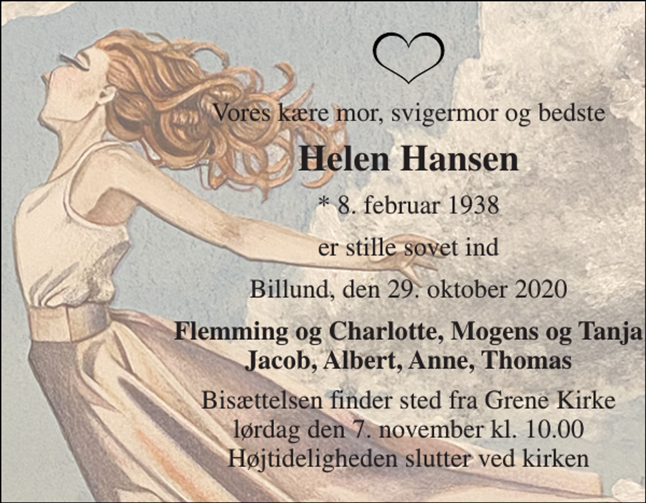 <p>Vores kære mor, svigermor og bedste<br />Helen Hansen<br />* 8. februar 1938<br />er stille sovet ind<br />Billund, den 29. oktober 2020<br />Flemming og Charlotte, Mogens og Tanja Jacob, Albert, Anne, Thomas<br />Bisættelsen finder sted fra Grene Kirke lørdag den 7. november kl. 10.00 Højtideligheden slutter ved kirken</p>